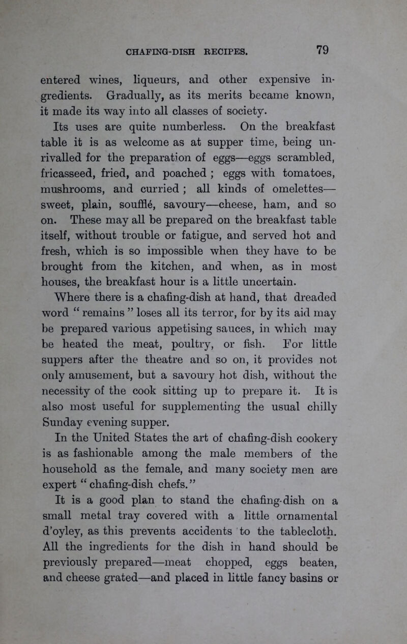 entered wines, liqueurs, and other expensive in- gredients. Gradually, as its merits became known, it made its way into all classes of society. Its uses are quite numberless. On the breakfast table it is as welcome as at supper time, being un- rivalled for the preparation of eggs—eggs scrambled, fricasseed, fried, and poached ; eggs with tomatoes, mushrooms, and curried ; all kinds of omelettes— sweet, plain, souffle, savoury—cheese, ham, and so on. These may all be prepared on the breakfast table itself, without trouble or fatigue, and served hot and fresh, which is so impossible when they have to be brought from the kitchen, and when, as in most houses, the breakfast hour is a little uncertain. Where there is a chafing-dish at hand, that dreaded word “ remains ” loses all its terror, for by its aid may be prepared various appetising sauces, in which may be heated the meat, poultry, or fish. For little suppers after the theatre and so on, it provides not only amusement, but a savoury hot dish, without the necessity of the cook sitting up to prepare it. It is also most useful for supplementing the usual chilly Sunday evening supper. In the United States the art of chafing-dish cookery is as fashionable among the male members of the household as the female, and many society men are expert “ chafing-dish chefs. ” It is a good plan to stand the chafing-dish on a small metal tray covered with a little ornamental d’oyley, as this prevents accidents to the tablecloth. All the ingredients for the dish in hand should be previously prepared—meat chopped, eggs beaten, and cheese grated—and placed in little fancy basins or