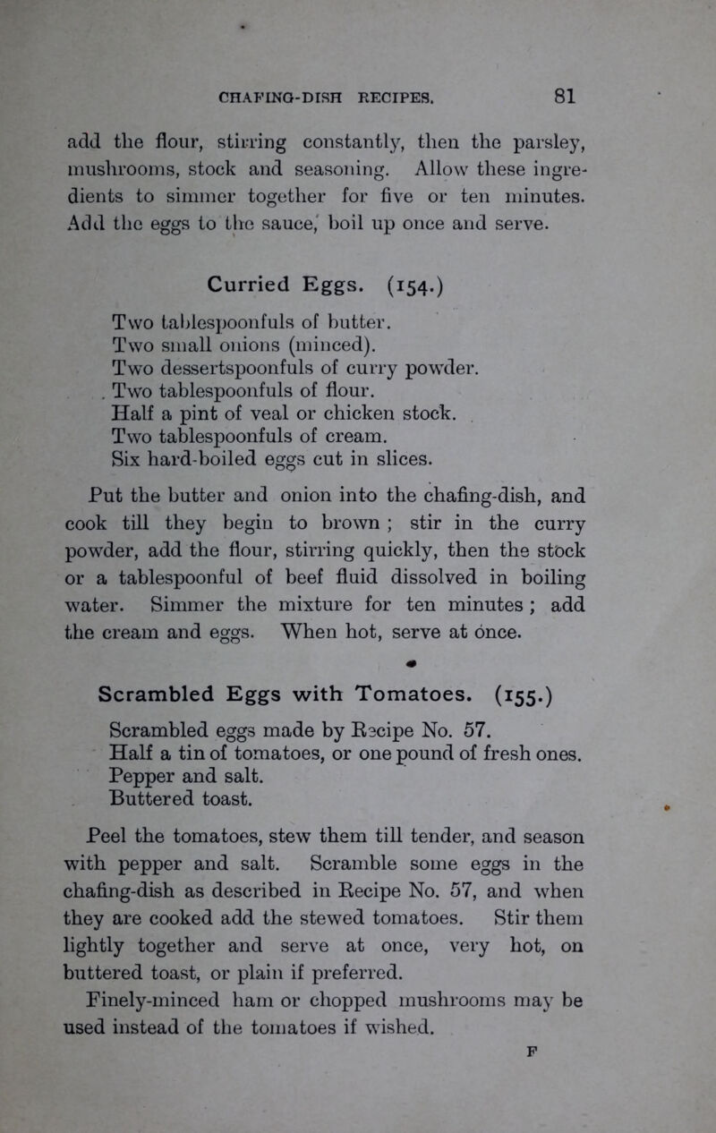 add the flour, stirring constantly, then the parsley, mushrooms, stock and seasoning. Allow these ingre- dients to simmer together for five or ten minutes. Add the eggs to the sauce,' boil up once and serve. Curried Eggs. (154.) Two tablespoonfuls of butter. Two small onions (minced). Two dessertspoonfuls of curry powder. . Two tablespoonfuls of flour. Half a pint of veal or chicken stock. Two tablespoonfuls of cream. Six hard-boiled eggs cut in slices. Put the butter and onion into the chafing-dish, and cook till they begin to brown ; stir in the curry powder, add the flour, stirring quickly, then the stock or a tablespoonful of beef fluid dissolved in boiling water. Simmer the mixture for ten minutes; add the cream and eggs. When hot, serve at once. Scrambled Eggs with Tomatoes. (155.) Scrambled eggs made by Eecipe No. 57. Half a tin of tomatoes, or one pound of fresh ones. Pepper and salt. Buttered toast. Peel the tomatoes, stew them till tender, and season with pepper and salt. Scramble some eggs in the chafing-dish as described in Eecipe No. 57, and when they are cooked add the stewed tomatoes. Stir them lightly together and serve at once, very hot, on buttered toast, or plain if preferred. Finely-minced ham or chopped mushrooms may be used instead of the tomatoes if wished. F