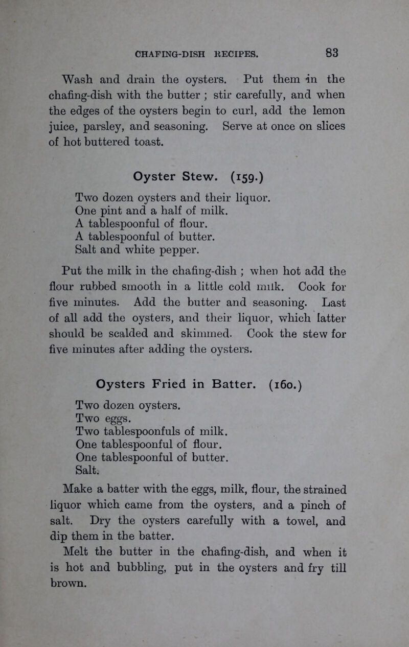 Wash and drain the oysters. Put them in the chafing-dish with the butter ; stir carefully, and when the edges of the oysters begin to curl, add the lemon juice, parsley, and seasoning. Serve at once on slices of hot buttered toast. Oyster Stew. (159.) Two dozen oysters and their liquor. One pint and a half of milk. A tablespoonful of flour. A tablespoonful of butter. Salt and white pepper. Put the milk in the chafing-dish ; when hot add the flour rubbed smooth in a little cold milk. Cook for five minutes. Add the butter and seasoning. Last of all add the oysters, and their liquor, which latter should be scalded and skimmed. Cook the stew for five minutes after adding the oysters. Oysters Fried in Batter. (160.) Two dozen oysters. Two eggs. Two tablespoonfuls of milk. One tablespoonful of flour. One tablespoonful of butter. Salt; Make a batter with the eggs, milk, flour, the strained liquor which came from the oysters, and a pinch of salt. Dry the oysters carefully with a towel, and dip them in the batter. Melt the butter in the chafing-dish, and when it is hot and bubbling, put in the oysters and fry till brown.