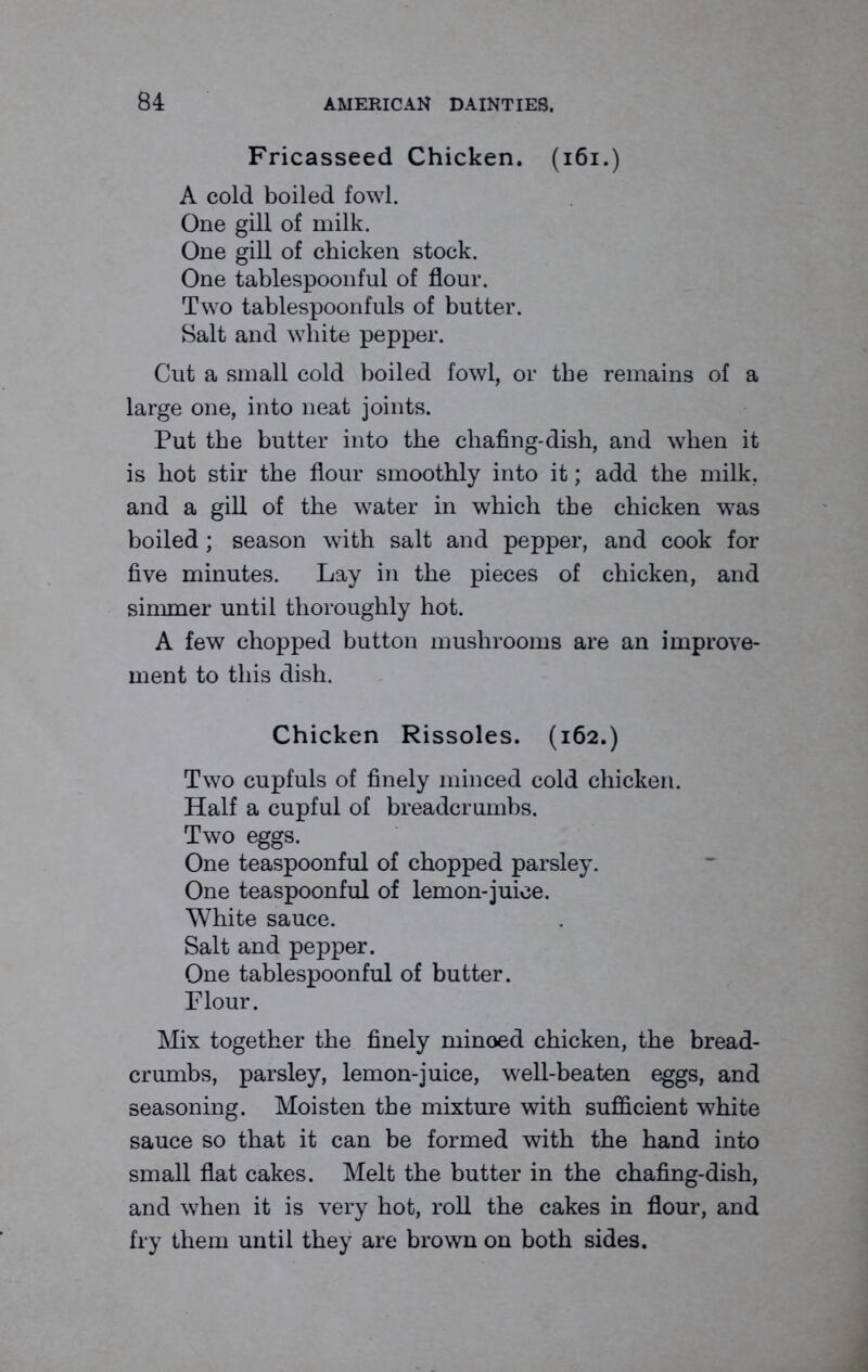 Fricasseed Chicken. (161.) A cold boiled fowl. One gill of milk. One gill of chicken stock. One tablespoonful of flour. Two tablespoonfuls of butter. Salt and white pepper. Cut a small cold boiled fowl, or the remains of a large one, into neat joints. Put the butter into the chafing-dish, and when it is hot stir the flour smoothly into it; add the milk, and a gill of the water in which the chicken was boiled; season with salt and pepper, and cook for five minutes. Lay in the pieces of chicken, and simmer until thoroughly hot. A few chopped button mushrooms are an improve- ment to this dish. Chicken Rissoles. (162.) Two cupfuls of finely minced cold chicken. Half a cupful of breadcrumbs. Two eggs. One teaspoonful of chopped parsley. One teaspoonful of lemon-juice. White sauce. Salt and pepper. One tablespoonful of butter. Flour. Mix together the finely minoed chicken, the bread- crumbs, parsley, lemon-juice, well-beaten eggs, and seasoning. Moisten the mixture with sufficient white sauce so that it can be formed with the hand into small flat cakes. Melt the butter in the chafing-dish, and when it is very hot, roll the cakes in flour, and fry them until they are brown on both sides.