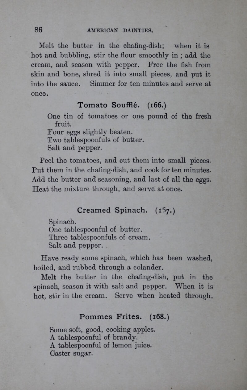 Melt the butter in the chafing-dish; when it is hot and bubbling, stir the flour smoothly in ; add the cream, and season with pepper. Free the fish from skin and bone, shred it into small pieces, and put it into the sauce. Simmer for ten minutes and serve at once. Tomato Souffle. (166.) One tin of tomatoes or one pound of the fresh fruit. Four eggs slightly beaten. Two tablespoonfuls of butter. Salt and pepper. Peel the tomatoes, and cut them into small pieces. Put them in the chafing-dish, and cook for ten minutes. Add the butter and seasoning, and last of all the eggs. Heat the mixture through, and serve at once. Creamed Spinach. (1I7.) Spinach. One tablespoonful of butter. Three tablespoonfuls of cream. Salt and pepper. Have ready some spinach, which has been washed, boiled, and rubbed through a colander. Melt the butter in the chafing-dish, put in the spinach, season it with salt and pepper. When it is hot, stir in the cream. Serve when heated through. Pommes Frites. (168.) Some soft, good, cooking apples. A tablespoonful of brandy. A tablespoonful of lemon juice. Caster sugar.