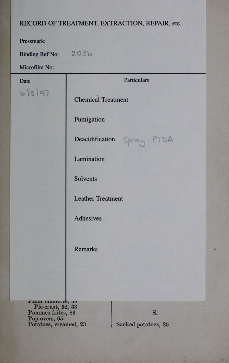 RECORD OF TREATMENT, EXTRACTION, REPAIR, etc. Pressmark: Binding Ref No: Microfilm No: Particulars Chemical Treatment Fumigation Deacidification Lamination Sfr^ fnbA Solvents Leather Treatment Adhesives Remarks jr ictiu uiueiette, ov Pie-crust, 32, 33 Pommes frites, 86 Pop-overs, 65 S.