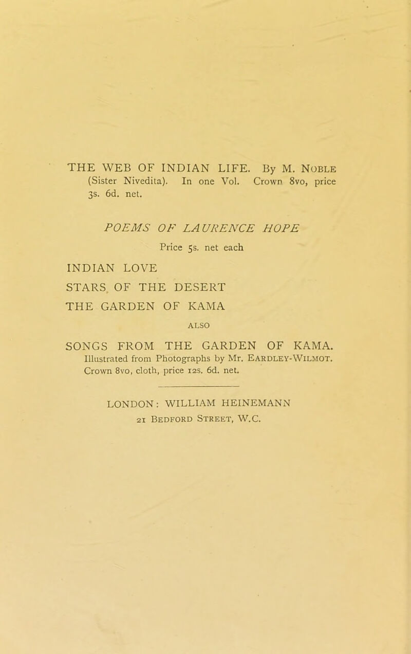 THE WEB OF INDIAN LIFE. By M. Noble (Sister Nivedita). In one Vol. Crown 8vo, price 3s. 6d. net. POEMS OF LAURENCE HOPE Price 5s. net each INDIAN LOVE STARS OF THE DESERT THE GARDEN OF KAMA ALSO SONGS FROM THE GARDEN OF KAMA. Illustrated from Photographs by Mr. Eardley-Wilmot. Crown 8vo, cloth, price 12s. 6d. net. LONDON: WILLIAM HEINEMANN 21 Bedford Street, W.C.