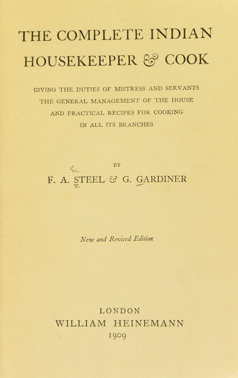 HOUSEKEEPER COOK GIVING THE DUTIES OF MISTRESS AND SERVANTS THE GENERAL MANAGEMENT OF THE HOUSE AND PRACTICAL RECIPES FOR COOKING IN ALL ITS BRANCHES BY A. STEEL fc? G. -r. GARDINER New and Revised Edition LONDON WILLIAM HEINEMANN I9°9