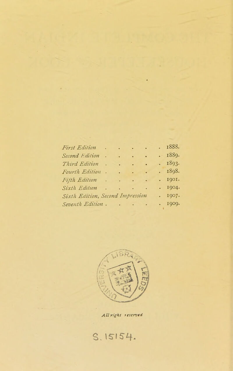 First Edition • . . 1888 Second Edition . . 1889 Third Edition • 1893 Fourth Edition . . 1898 Fifth Edition . 1901 Sixth Edition . 1904 Sixth Edition, Second Impression • 1907 Seventh Edition . . . . 1909 All right tescrvtcl S. I5-I5H