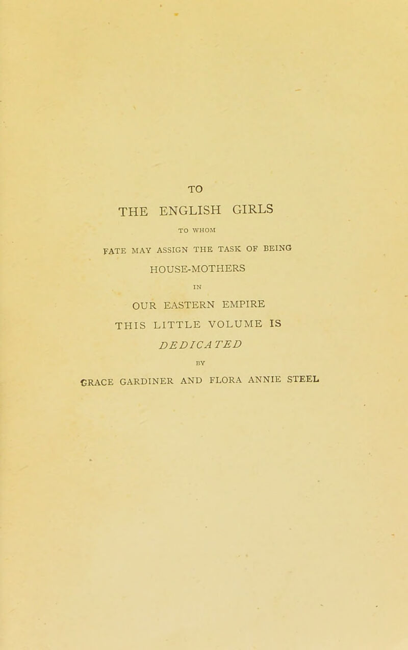 TO THE ENGLISH GIRLS TO WHOM FATE MAY ASSIGN THE TASK OF BEING HOUSE-MOTHERS IN OUR EASTERN EMPIRE THIS LITTLE VOLUME IS DEDICATED BY GRACE GARDINER AND FLORA ANNIE STEEL