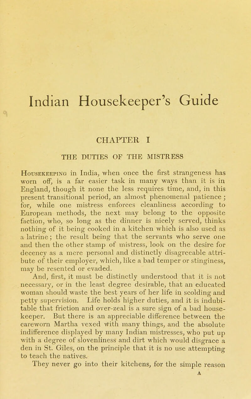 Indian Housekeeper’s Guide CHAPTER I THE DUTIES OF THE MISTRESS Housekeeping in India, when once the first strangeness has worn off, is a far easier task in many ways than it is in England, though it none the less requires time, and, in this present transitional period, an almost phenomenal patience ; for, while one mistress enforces cleanliness according to European methods, the next may belong to the opposite faction, who, so long as the dinner is nicely served, thinks nothing of it being cooked in a kitchen which is also used as a latrine; the result being that the servants who serve one and then the other stamp of mistress, look on the desire for decency as a mere personal and distinctly disagreeable attri- bute of their employer, which, like a bad temper or stinginess, may be resented or evaded. And, first, it must be distinctly understood that it is not necessary, or in the least degree desirable, that an educated woman should waste the best years of her life in scolding and petty supervision. Life holds higher duties, and it is indubi- table that friction and over-zeal is a sure sign of a bad house- keeper. But there is an appreciable difference between the careworn Martha vexed with many things, and the absolute indifference displayed by many Indian mistresses, who put up with a degree of slovenliness and dirt which would disgrace a den in St. Giles, on the principle that it is no use attempting to teach the natives. They never go into their kitchens, for the simple reason A