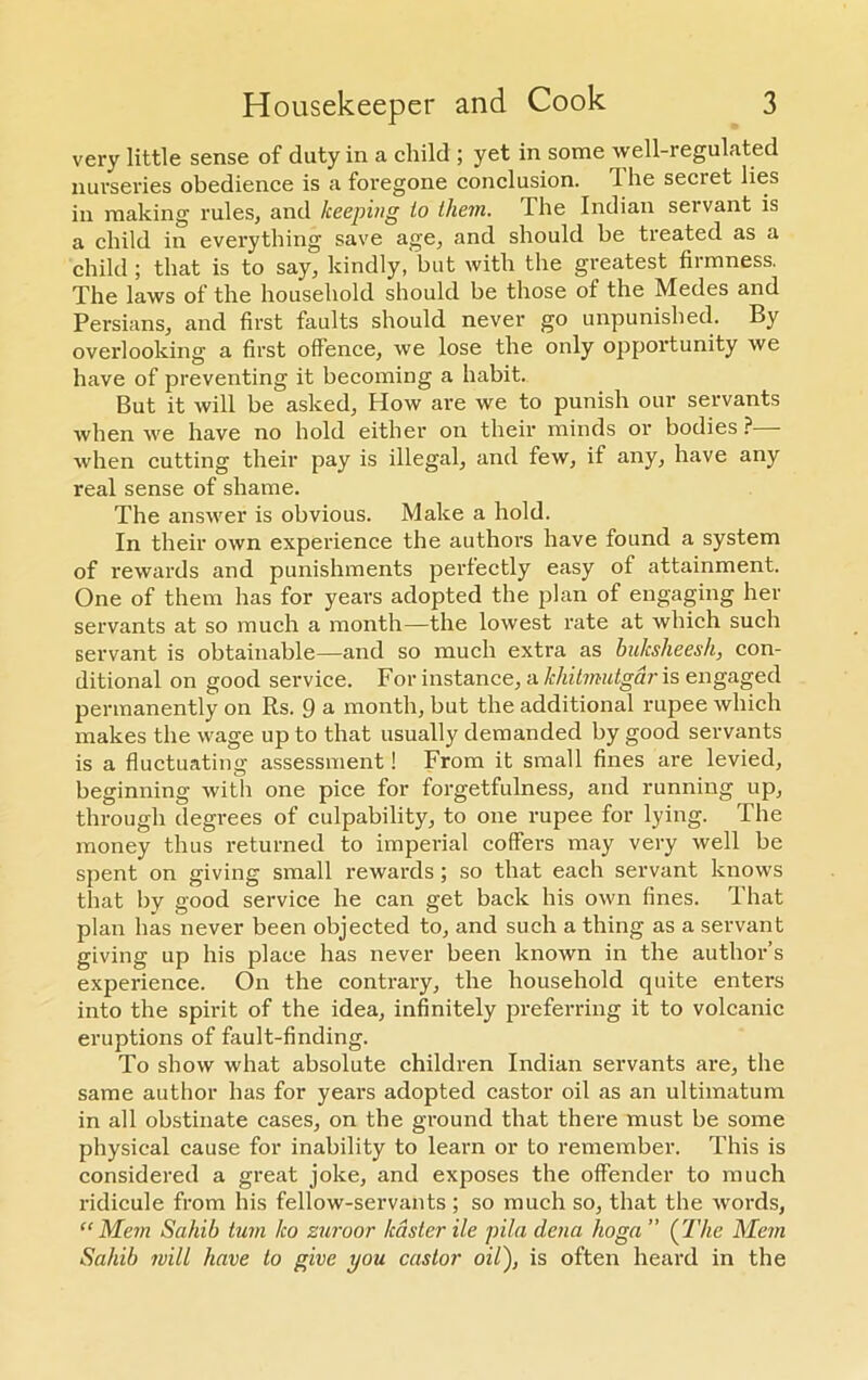 very little sense of duty in a child ; yet in some well-regulated nurseries obedience is a foregone conclusion. 1 he secret lies in making rules, and keeping to them. The Indian servant is a child in everything save age, and should be treated as a child; that is to say, kindly, but with the greatest firmness. The laws of the household should be those of the Medes and Persians, and first faults should never go unpunished. By overlooking a first offence, we lose the only opportunity we have of preventing it becoming a habit. But it will be asked, How are we to punish our servants when we have no hold either on their minds or bodies ? when cutting their pay is illegal, and few, if any, have any real sense of shame. The answer is obvious. Make a hold. In their own experience the authors have found a system of rewards and punishments perfectly easy of attainment. One of them has for years adopted the plan of engaging her servants at so much a month—the lowest rate at which such servant is obtainable—and so much extra as bulcsheesh, con- ditional on good service. For instance, a khitmutgar is engaged permanently on Rs. 9 a month, but the additional rupee which makes the wage up to that usually demanded by good servants is a fluctuating assessment! From it small fines are levied, beginning with one pice for forgetfulness, and running up, through degrees of culpability, to one rupee for lying. The money thus returned to imperial coffers may very well be spent on giving small rewards ; so that each servant knows that by good service he can get back his own fines. That plan has never been objected to, and such a thing as a servant giving up his place has never been known in the author’s experience. On the contrary, the household quite enters into the spirit of the idea, infinitely preferring it to volcanic eruptions of fault-finding. To show what absolute children Indian servants are, the same author has for years adopted castor oil as an ultimatum in all obstinate cases, on the ground that there must be some physical cause for inability to learn or to remember. This is considered a great joke, and exposes the offender to much ridicule from his fellow-servants; so much so, that the words, “Mem Sahib turn ho zuroor /caster He pila dena hoga ” (The Mem Sahib mill have to give you castor oil), is often heard in the