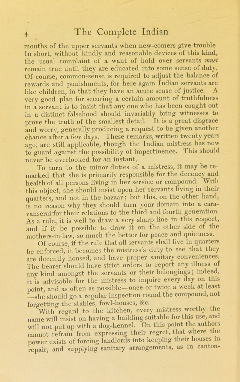 mouths of the upper servants when new-comers give trouble In short, without kindly and reasonable devices of this kind, the usual complaint of a want of hold over servants must remain true until they are educated into some sense of duty. Of course, common-sense is required to adjust the balance of rewards and punishments, for here again Indian servants are like children, in that they have an acute sense of justice. A very good plan for securing a certain amount of truthfulness in a servant is to insist that any one who has been caught out in a distinct falsehood should invariably bring witnesses to prove the truth of the smallest detail. It is a great disgrace and worry, generally producing a request to be given another chance after a few days. These remarks, written twenty years ago, are still applicable, though the Indian mistress has now to guard against the possibility of impertinence. This should never be overlooked for an instant. To turn to the minor duties of a mistress, it may be re- marked that she is primarily responsible for the decency and health of all persons living in her service or compound. With this object, she should insist upon her servants living in their quarters, and not in the bazaar; but this, on the other hand, is no reason why they should turn your domain into a cara- vanserai for their relations to the third and fourth generation. As a rule, it is well to draw a very sharp line in this respect, and if it be possible to draw it on the other side of the mothers-in-law, so much the better for peace and quietness. Of course, if the rule that all servants shall live in quarters be enforced, it becomes the mistress’s duty to see that they are decently housed, and have proper sanitary conveniences. The bearer should have strict orders to report any illness of any kind amongst the servants or their belongings; indeed, it is advisable for the mistress to inquire every day on this point, and as often as possible—once or twice a week at least she should go a regular inspection round the compound, not forgetting the stables, fowl-houses, See. With regard to the kitchen, every mistress worthy the name will insist on having a building suitable for this use, and will not put.up with a dog-kennel. On this point the authors cannot refrain from expressing their regret, that where the power exists of forcing landlords into keeping their houses in repair, and supplying sanitary arrangements, as in canton-