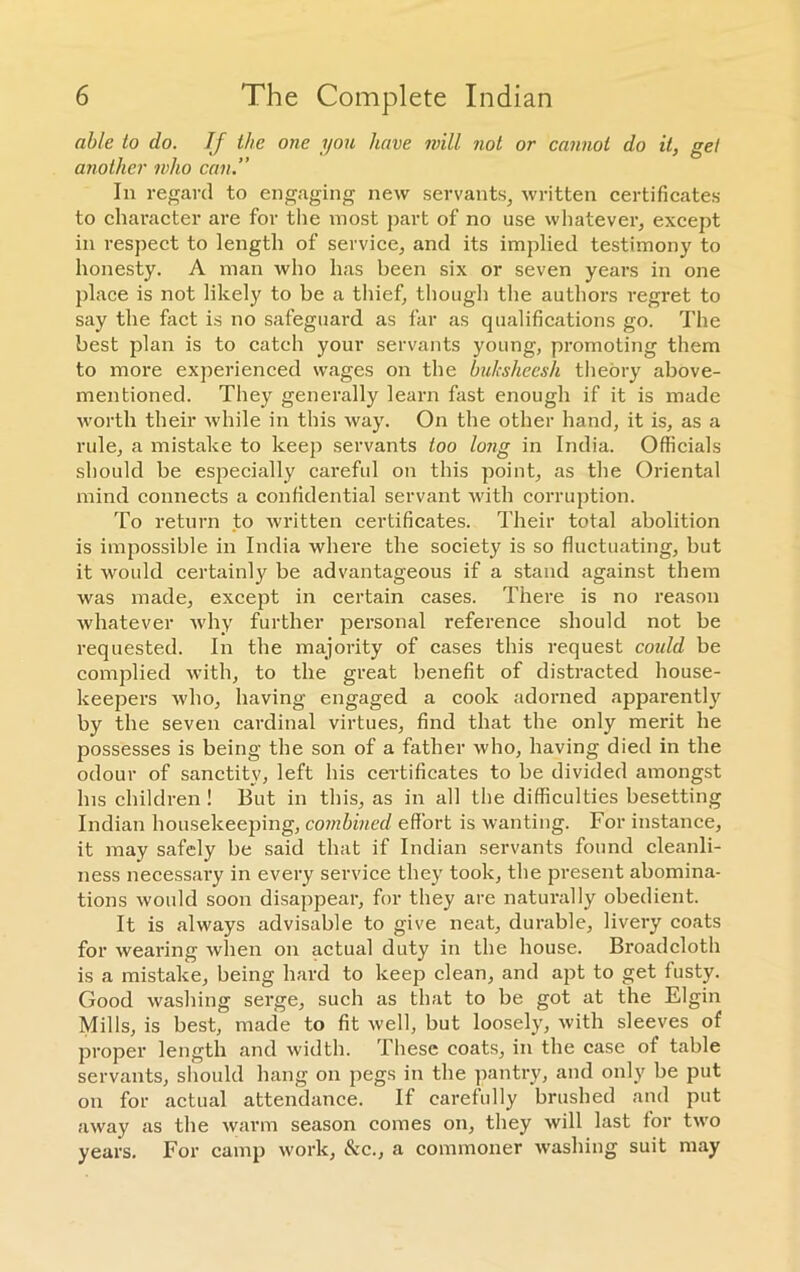 able to do. If the one you have mill not or cannot do it, gel another who can.” In regard to engaging new servants, written certificates to character are for the most part of no use whatever, except in respect to length of service, and its implied testimony to honesty. A man who has been six or seven years in one place is not likely to be a thief, though the authors regret to say the fact is no safeguard as far as qualifications go. The best plan is to catch your servants young, promoting them to more experienced wages on the buksheesh theory above- mentioned. They generally learn fast enough if it is made worth their while in this way. On the other hand, it is, as a rule, a mistake to keep servants too long in India. Officials should be especially careful on this point, as the Oriental mind connects a confidential servant with corruption. To return to written certificates. Their total abolition is impossible in India where the society is so fluctuating, but it would certainly be advantageous if a stand against them was made, except in certain cases. There is no reason whatever why further personal reference should not be requested. In the majority of cases this request could be complied with, to the great benefit of distracted house- keepers who, having engaged a cook adorned apparently by the seven cardinal virtues, find that the only merit he possesses is being the son of a father who, having died in the odour of sanctity, left his certificates to be divided amongst Ins children ! But in this, as in all the difficulties besetting Indian housekeeping, combined effort is wanting. For instance, it may safely be said that if Indian servants found cleanli- ness necessary in every service they took, the present abomina- tions would soon disappear, for they are naturally obedient. It is always advisable to give neat, durable, livery coats for wearing when on actual duty in the house. Broadcloth is a mistake, being hard to keep clean, and apt to get fusty. Good washing serge, such as that to be got at the Elgin Mills, is best, made to fit well, but loosely, with sleeves of proper length and width. These coats, in the case of table servants, should hang on pegs in the pantry, and only be put on for actual attendance. If carefully brushed and put away as the warm season comes on, they will last for two years. For camp work, &c., a commoner washing suit may