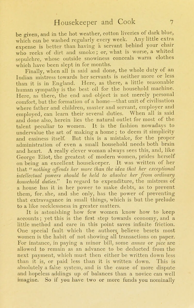 be given, and in the hot weather, cotton liveries oi dark blue, which can be washed regularly every week. Any little extra expense is better than having a servant behind your chair who reeks of dirt and smoke ; or, what is worse, a whited sepulchre, whose outside snowiness conceals warm clothes which have been slept in for months. Finally, when all is said and done, the whole duty of an Indian mistress towards her servants is neither more or less than it is in England. Here, as there, a little reasonable human sympathy is the best oil for the household machine. Here, as there, the end and object is not merely personal comfort, but the formation of a home—that unit of civilisation where father and children, master and servant, employer and employed, can learn their several duties. When all is said and done also, herein lies the natural outlet for most of the talent peculiar to women. It is the fashion nowadays to undervalue the art of making a home ; to deem it simplicity and easiness itself. But this is a mistake, for the proper administration of even a small household needs both brain and heart. A really clever woman always sees this, and, like George Eliot, the greatest of modern women, prides herself on being an excellent housekeeper. It was written of her that “ nothing offends her more than the idea that her exceptional intellectual powers shoidd be held to absolve her from ordinary household duties.” In regard to expenditure, the mistress of a house has it in her power to make debts, as to prevent them, for. she, and she only, has the power of preventing that extravagance in small things, which is but the prelude to a like recklessness in greater matters. It is astonishing how few women know how to keep accounts; yet this is the first step towards economy, and a little method and care in this point saves infinite friction. One special fault which the authors, believe besets most women is the habit of not showing all transactions on paper. For instance, in paying a minor bill, some annas or pice are allowed to remain as an advance to be deducted from the next payment, which must then either be written down less than it is, or paid less than it is written down. This is absolutely a false system, and is the cause of more dispute and hopeless addings up of balances than a novice can well imagine. So if you have two or more funds you nominally