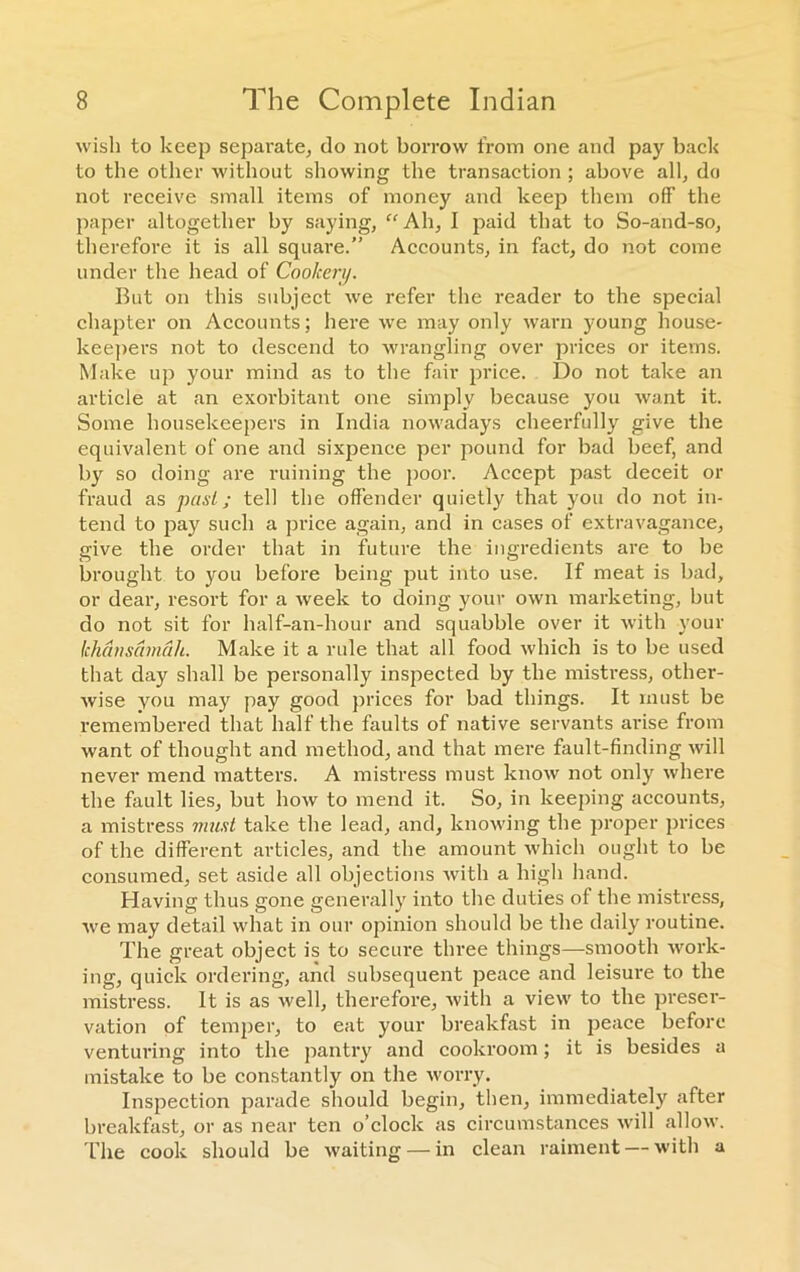 wish to keep separate, do not borrow from one and pay back to the other without showing the transaction ; above all, do not receive small items of money and keep them off the paper altogether by saying, “ Ah, I paid that to So-and-so, therefore it is all square.” Accounts, in fact, do not come under the head of Cookery. But on this subject we refer the reader to the special chapter on Accounts; here we may only warn young house- keepers not to descend to wrangling over prices or items. Make up your mind as to the fair price. Do not take an article at an exorbitant one simply because you want it. Some housekeepers in India nowadays cheerfully give the equivalent of one and sixpence per pound for bad beef, and by so doing are ruining the poor. Accept past deceit or fraud as past; tell the offender quietly that you do not in- tend to pay such a price again, and in cases of extravagance, give the order that in future the ingredients are to be brought to you before being put into use. If meat is bad, or dear, resort for a week to doing your own marketing, but do not sit for half-an-hour and squabble over it with vour khansamah. Make it a rule that all food which is to be used that day shall be personally inspected by the mistress, other- wise you may pay good prices for bad things. It must be remembered that half the faults of native servants arise from want of thought and method, and that mere fault-finding will never mend matters. A mistress must know not only where the fault lies, but how to mend it. So, in keeping accounts, a mistress must take the lead, and, knowing the proper prices of the different articles, and the amount which ought to be consumed, set aside all objections with a high hand. Plaving thus gone generally into the duties of the mistress, we may detail what in our opinion should be the daily routine. The great object is to secure three things—smooth work- ing, quick ordering, and subsequent peace and leisure to the mistress. It is as well, therefore, witli a view to the preser- vation of temper, to eat your breakfast in peace before venturing into the pantry and cookroom; it is besides a mistake to be constantly on the worry. Inspection parade should begin, then, immediately after breakfast, or as near ten o’clock as circumstances will allow. The cook should be waiting — in clean raiment — with a