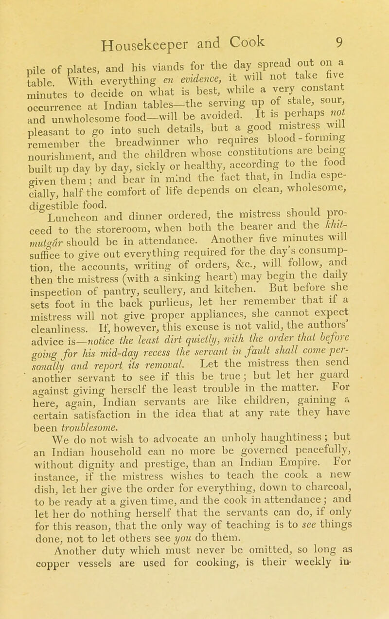 pile of plates, and his viands for the day spread out on a table With everything en evidence, it will not take f minutes to decide on what is best, while a very constant occurrence at Indian tables—the serving up of stale, sour and unwholesome food—will be avoided. It is perhaps not pleasant to go into such details, but a good mistres.s wi remember the breadwinner who requires blood - fonnn 0 nourishment, and the children whose constitutions are being- built up day by day, sickly or healthy, according to the iood o-iven them ; and bear in mind the fact that, in India espe- cially, half the comfort of life depends on clean, wholesome, digestible food. . , , , Luncheon and dinner ordered, the mistress should pro- ceed to the storeroom, when both the bearer and the k/ut- mutgdr should be in attendance. Another five minutes will suffice to give out everything required for the day’s consump- tion, the accounts, writing of orders, &c., will follow, and then the mistress (with a sinking heart) may begin the daily inspection of pantry, scullery, and kitchen. But before she sets foot in the back purlieus, let her remember that it a mistress will not give proper appliances, she cannot expect cleanliness. If, however, this excuse is not valid; the authors advice is—notice the lecist dirt quietly, with the oidc) that btjoic going for his mid-day recess the servant in fault shall come pci - sonally and report its removal. Let the mistress then send another servant to see if this be true; but let her guaid against giving herself the least trouble in the matter. Foi here, again, Indian servants are like children, gaining a certain satisfaction in the idea that at any rate they have been troublesome. We do not wish to advocate an unholy haughtiness; but an Indian household can no more be governed peacefully, without dignity and prestige, than an Indian Empire. For instance, if the mistress wishes to teach the cook a new dish, let her give the order for everything, down to charcoal, to be ready at a given time, and the cook in attendance; and let her do nothing herself that the servants can do, if only for this reason, that the only way of teaching is to see things done, not to let others see you do them. Another duty which must never be omitted, so long as copper vessels are used for cooking, is their weekly iu-