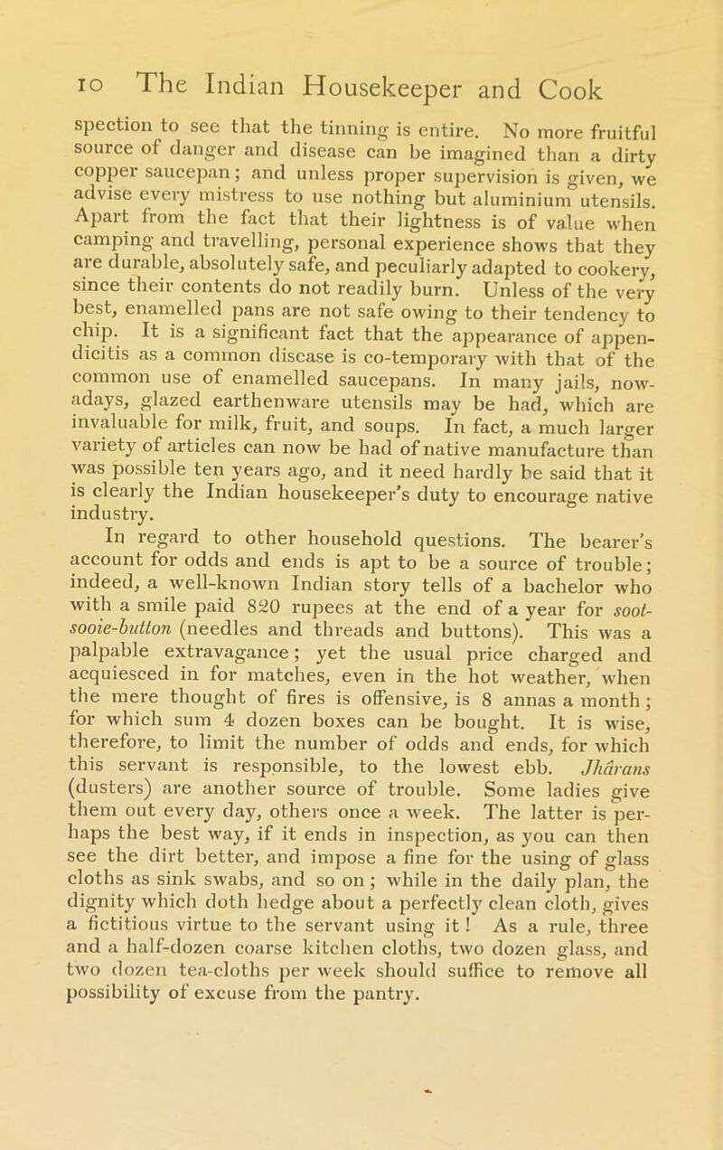 io The Indian Housekeeper and Cook spection to see that the tinning is entire. No more fruitful source of danger and disease can be imagined than a dirty copper saucepan; and unless proper supervision is given, we advise every mistress to use nothing but aluminium utensils. Apart from the fact that their lightness is of value when camping and travelling, personal experience shoAvs that they are durable, absolutely safe, and peculiarly adapted to cookery, since their contents do not readily burn. Unless of the very best, enamelled pans are not safe owing to their tendency to chip. It is a significant fact that the appearance of appen- dicitis as a common disease is co-temporary with that of the common use of enamelled saucepans. In many jails, noAv- adays, glazed earthenware utensils may be had, which are invaluable for milk, fruit, and soups. In fact, a much larger Arariety of articles can iioav be had of native manufacture than was possible ten years ago, and it need hardly be said that it is clearly the Indian housekeeper’s duty to encourage native industry. In regard to other household questions. The bearer’s account for odds and ends is apt to be a source of trouble; indeed, a Avell-known Indian story tells of a bachelor who Avith a smile paid 820 rupees at the end of a year for soot- sooie-button (needles and threads and buttons). This Avas a palpable extravagance; yet the usual price charged and acquiesced in for matches, even in the hot Aveather, when the mere thought of fires is offensive, is 8 annas a month ; for which sum 4 dozen boxes can be bought. It is wise, therefore, to limit the number of odds and ends, for Avhich this servant is responsible, to the loAvest ebb. Jharans (dusters) are another source of trouble. Some ladies give them out every day, others once a week. The latter is per- haps the best Avay, if it ends in inspection, as you can then see the dirt better, and impose a fine for the using of glass cloths as sink sAvabs, and so on; Avhile in the daily plan, the dignity which doth hedge about a perfectly clean cloth, gives a fictitious virtue to the servant using it! As a rule, three and a half-dozen coarse kitchen cloths, two dozen glass, and two dozen tea-cloths per Aveek should suffice to remove all possibility of excuse from the pantry.