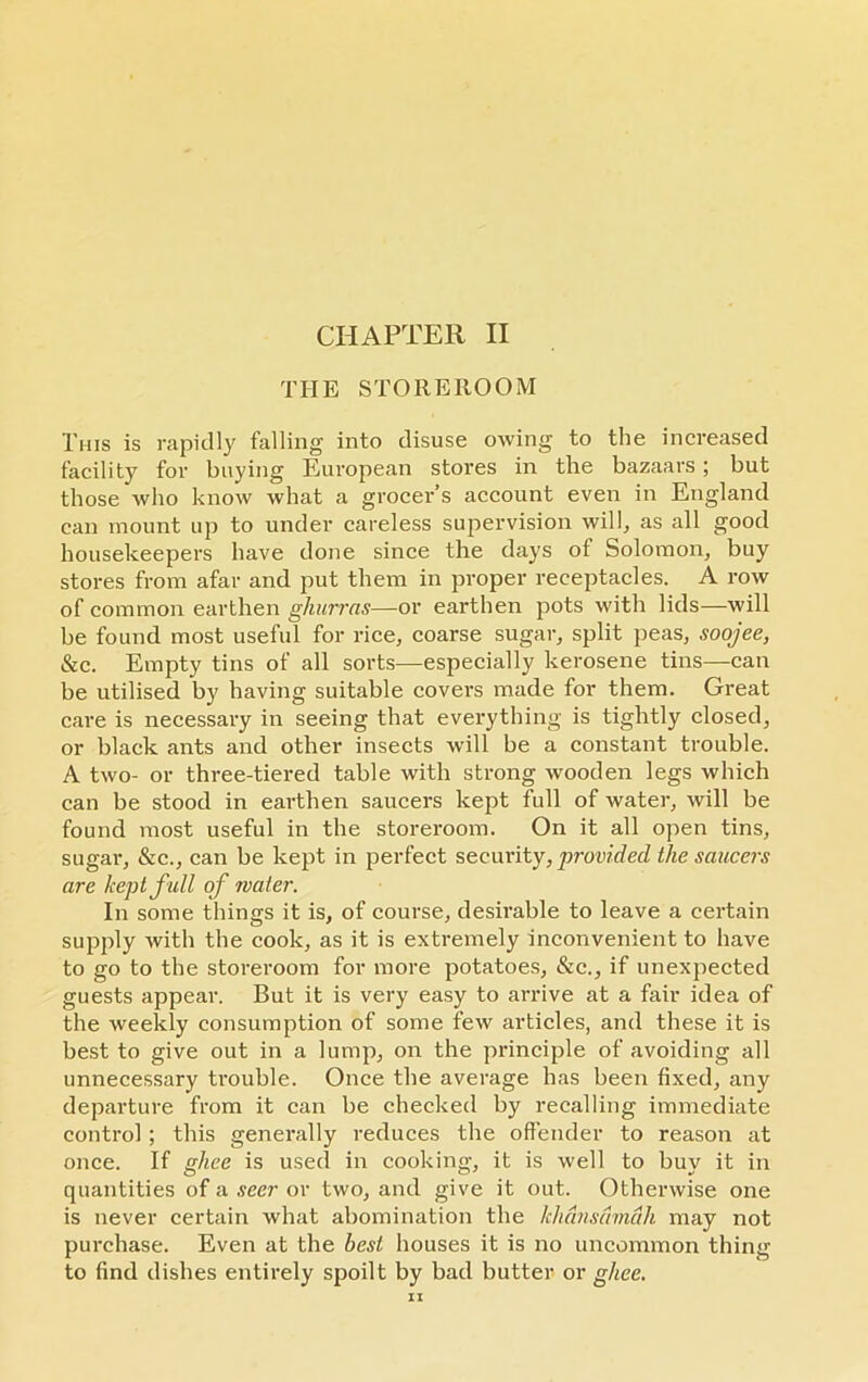 THE STOREROOM This is rapidly falling into disuse owing to the increased facility for buying European stores in the bazaars ; but those who know what a grocer’s account even in England can mount up to under careless supervision will, as all good housekeepers have done since the days of Solomon, buy stores from afar and put them in proper receptacles. A row of common earthen ghurras—or earthen pots with lids—will be found most useful for rice, coarse sugar, split peas, soojee, &c. Empty tins of all sorts—especially kerosene tins—can be utilised by having suitable covers made for them. Great care is necessary in seeing that everything is tightly closed, or black ants and other insects will be a constant trouble. A two- or three-tiered table with strong wooden legs which can be stood in earthen saucers kept full of water, will be found most useful in the storeroom. On it all open tins, sugar, &c., can be kept in perfect security, provided the saucers are kept full of water. In some things it is, of course, desirable to leave a certain supply with the cook, as it is extremely inconvenient to have to go to the storeroom for more potatoes, &e., if unexpected guests appear. But it is very easy to arrive at a fair idea of the weekly consumption of some few articles, and these it is best to give out in a lump, on the principle of avoiding all unnecessary trouble. Once the average has been fixed, any departure from it can be checked by recalling immediate control; this generally reduces the offender to reason at once. If ghee is used in cooking, it is well to buy it in quantities of a seer or two, and give it out. Otherwise one is never certain what abomination the khansamah may not purchase. Even at the best houses it is no uncommon thing to find dishes entirely spoilt by bad butter or ghee. IX