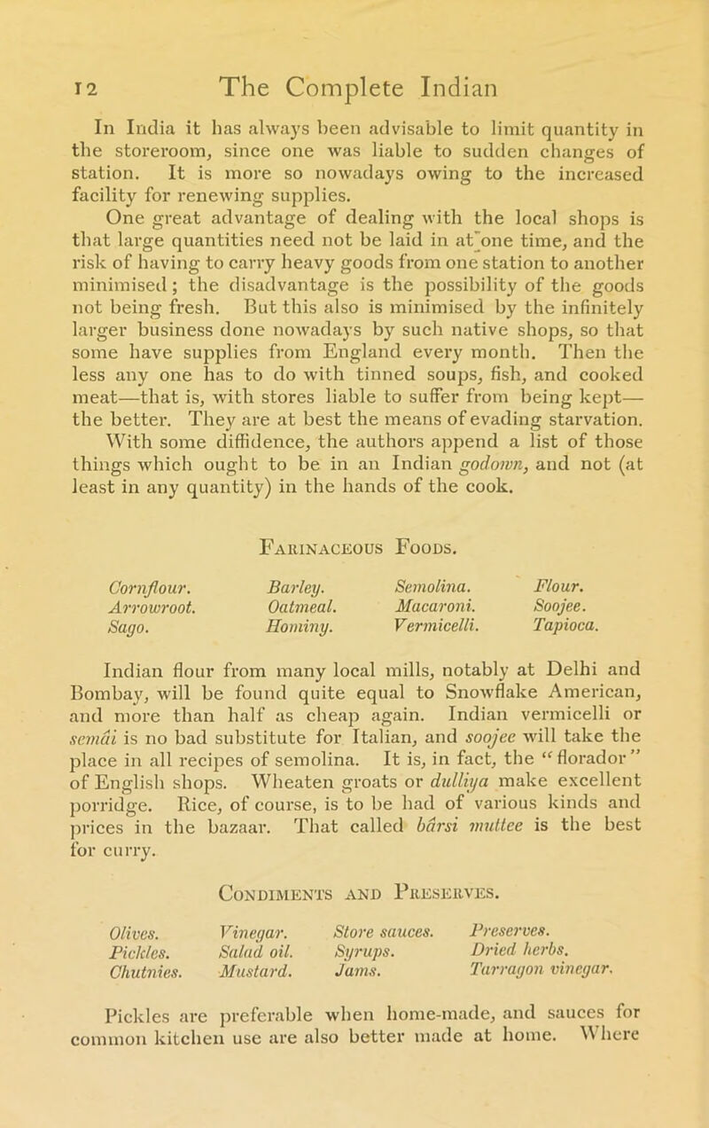 In India it has always been advisable to limit quantity in the storeroom, since one was liable to sudden changes of station. It is more so nowadays owing to the increased facility for renewing supplies. One great advantage of dealing with the local shops is that large quantities need not be laid in aCone time, and the risk of having to carry heavy goods from one station to another minimised; the disadvantage is the possibility of the goods not being fresh. But this also is minimised by the infinitely larger business done nowadays by such native shops, so that some have supplies from England every month. Then the less any one has to do with tinned soups, fish, and cooked meat—that is, with stores liable to suffer from being kept— the better. They are at best the means of evading starvation. With some diffidence, the authors append a list of those things which ought to be in an Indian godown, and not (at least in any quantity) in the hands of the cook. Indian flour from many local mills, notably at Delhi and Bombay, will be found quite equal to Snowflake American, and more than half as cheap again. Indian vermicelli or semai is no bad substitute for Italian, and soojee will take the place in all recipes of semolina. It is, in fact, the “florador” of English shops. Wheaten groats or dulliya make excellent porridge. Rice, of course, is to be had of various kinds and prices in the bazaar. That called bdrsi muttee is the best for curry. Farinaceous Foods. Cornflour. Arrowroot. Sago. Barley. Semolina. Flour. Oatmeal. Macaroni. Soojee. Hominy. Vermicelli. Tapioca. Condiments and Preserves. Olives. Vinegar. Store sauces. Pickles. Salad oil. Syrups. Chutnies. Mustard. Jams. Preserves. Dried herbs. Tarragon vinegar. Pickles are preferable when home-made, and sauces for common kitchen use are also better made at home. Where