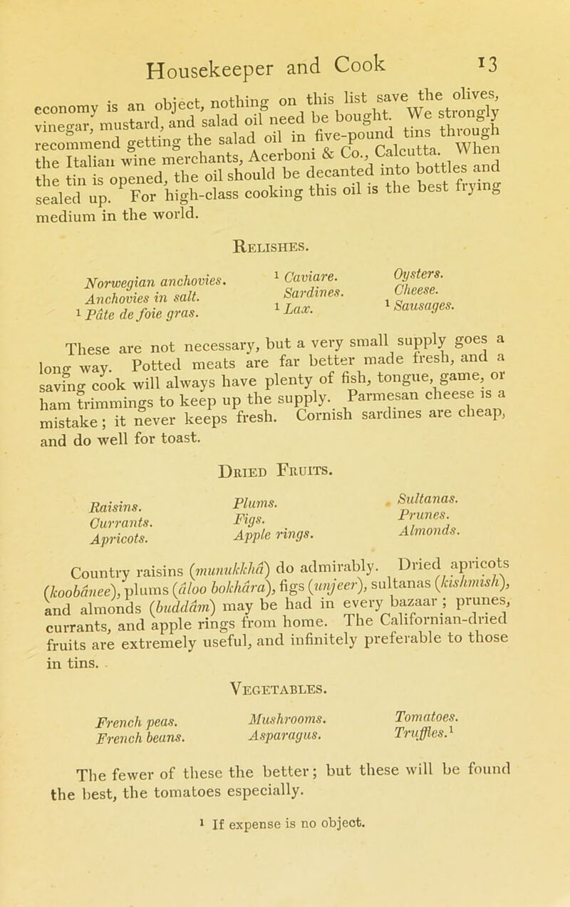 economy is an object, nothing vinegar, mustard, and salad ml need be bought VVe stogy recommend getting the salad oil m .^^“calcutta Wlmn the Italian wine merchants, Acerbom & Co., Calcutta. the tin is opened, the oil should be <?<;“*? “to w “.““g sealed up. For high-class cooking this oil is the best ti}i b medium in the world. Relishes. Norwegian anchovies. Anchovies in salt. 1 Pate de foie gras. 1 Caviare. Sardines. 1 Lax. Oysters. Cheese. 1 Sausages. These are not necessary, but a very small supply goes a lono- Wav Potted meats are far better made fresh, and a saving cook will always have plenty of fish, tongue game, or ham trimmings to keep up the supply. Parmesan cheese is a mistake; it never keeps fresh. Cornish sardines aie cliea], and do well for toast. Raisins. Currants. Apricots. Dried Fruits. Plums. Figs. Apple rings. Sultanas. Prunes. Almonds. Country raisins (munukhlia) do admirably. Dried apricots (lcoobdnee), plums (aloo bokhara), figs (unjeer), sultanas (kishmish), and almonds (budddm) may be had m every bazaar ; prunes, currants, and apple rings from home. The Californian-dried fruits are extremely useful, and infinitely preferable to those in tins. French peas. French beans. Vegetables. Mushrooms. Asparagus. Tomatoes. Truffles.1 The fewer of these the better; but these will be found the best, the tomatoes especially. 1 If expense is no object.