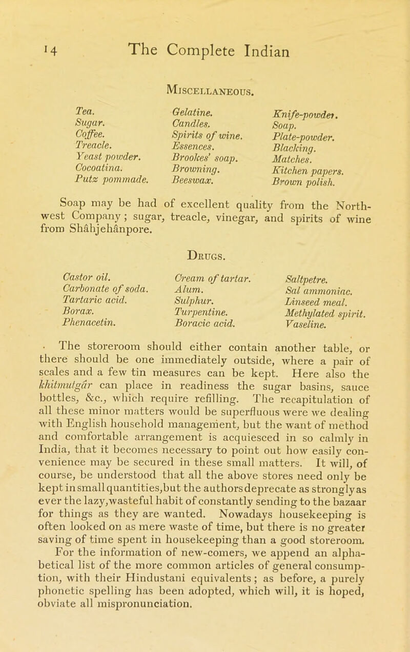 Tea. Sugar. Coffee. Treacle. Yeast powder. Cocoatina. Puts: pommade. Miscellaneous. Gelatine. Candles. Spirits of wine. Essences. Brookes’ soap. Browning. Beeswax. Knife-powder. Soap. Plate-powder. Blacking. Matches. Kitchen papers. Brown polish. Soap may be had of excellent quality from the North- west Company; sugar, treacle, vinegar, and spirits of wine from Shahjehanpore. Drugs. Saltpetre. Sal ammoniac. Linseed meal. Methylated spirit. Vaseline. • The storeroom should either contain another table, or there should be one immediately outside, where a pair of scales and a few tin measures can be kept. Here also the Ichitmufgdr can place in readiness the sugar basins, sauce bottles, &c., which require refilling. The recapitulation of all these minor matters would be superfluous were we dealing with English household management, but the want of method and comfortable arrangement is acquiesced in so calmly in India, that it becomes necessary to point out how easily con- venience may be secured in these small matters. It will, of course, be understood that all the above stores need only be kept in small quantities,but the authorsdeprecate as stronglyas ever the lazy,wasteful habit of constantly sending to the bazaar for things as they are wanted. Nowadays housekeeping is often looked on as mere waste of time, but there is no greater saving of time spent in housekeeping than a good storeroom. For the information of new-comers, we apjiend an alpha- betical list of the more common articles of general consump- tion, with their Hindustani equivalents; as before, a purely phonetic spelling has been adopted, which will, it is hoped, obviate all mispronunciation. Castor oil. Carbonate of soda. Tartaric acid. Borax. Phenacetin. Cream of tartar. Alum. Sulphur. Turpentine. Boracic acid.