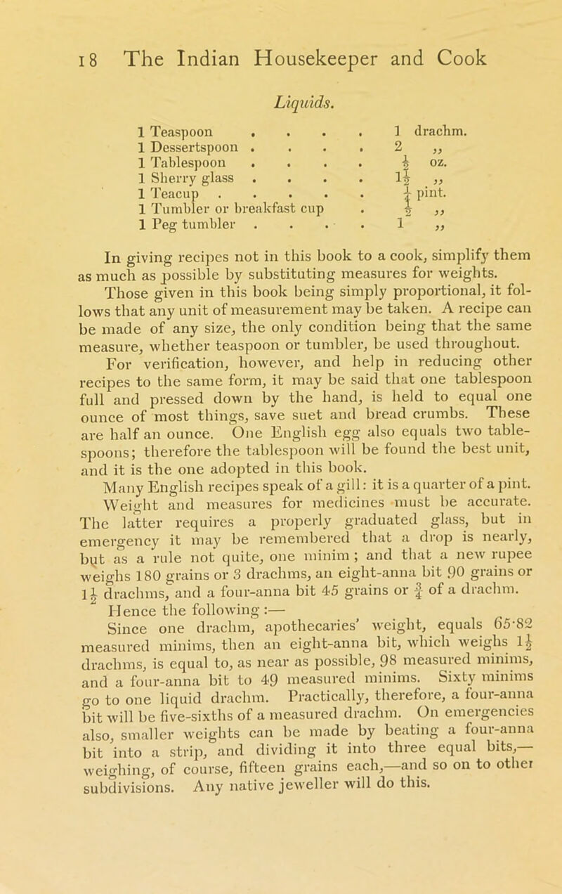 Liquids. 1 Teaspoon . , 1 drachm. 1 Dessertspoon . . 2 „ 1 Tablespoon . . i oz. 1 Sherry glass • >> 1 Teacup .... . | pint. 1 Tumbler or breakfast cup 1 „ 1 Peg tumbler 1 „ In giving recipes not in this book to a cook, simplify them as much as possible by substituting measures for weights. Those given in this book being simply proportional, it fol- lows that any unit of measurement may be taken. A recipe can be made of any size, the only condition being that the same measure, whether teaspoon or tumbler, be used throughout. For verification, however, and help in reducing other recipes to the same form, it may be said that one tablespoon full and pressed down by the hand, is held to equal one ounce of most things, save suet and bread crumbs. These are half an ounce. One English egg also equals two table- spoons; therefore the tablespoon will be found the best unit, and it is the one adopted in this book. Many English recipes speak of a gill: it is a quarter of a pint. Weight and measures for medicines must be accurate. The latter requires a properly graduated glass, but in emergency it may be remembered that a drop is neaily, byt as a rule not quite, one minim ; and that a new rupee weighs 180 grains or 3 drachms, an eight-anna bit 90 grains or ] 1 drachms, and a four-anna bit 45 grains or f of a drachm. Hence the following :— Since one drachm, apothecaries’ weight, equals 65S2 measured minims, then an eight-anna bit, which weighs 1^ drachms, is equal to, as near as possible, 98 measured minims, and a four-anna bit to 49 measured minims. Sixty minims go to one liquid drachm. Practically, therefore, a four-anna bit will be five-sixths of a measured drachm. On emergencies also, smaller weights can be made by beating a four-anna bit into a strip, and dividing it into three equal bits,— weighing, of course, fifteen grains each, and so on to other subdivisions. Any native jeweller will do this.