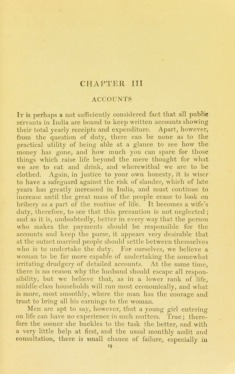 CHAPTER III ACCOUNTS It is perhaps a not sufficiently considered fact that all public servants in India are bound to keep written accounts showing their total yearly receipts and expenditure. Apart, however, from the question of duty, there can be none as to the practical utility of being able at a glance to see how the money has gone, and how much you can spare for those things which raise life beyond the mere thought for what we are to eat and drink, and wherewithal we are to be clothed. Again, in justice to your own honesty, it is wiser to have a safeguard against the risk of slander, which of late years has greatly increased in India, and must continue to increase until the great mass of the people cease to look on bribery as a part of the routine of life. It becomes a wife’s duty, therefore, to see that this pi’ecaution is not neglected ; aixd as it is, undoubtedly, better in every way that the person who makes the payments should be responsible for the accounts and keep the purse, it appears very desirable that at the outset married people should settle between themselves who is to undertake the duty. For ourselves, we believe a woman to be far more capable of undertaking the somewhat irritating drudgeiy of detailed accounts. At the same time, there is no reason why the husband should escape all l’espoir- sibility, but we believe that, as in a lower rank of life, middle-class households will run most economically, and what is more, most smoothly, where the man has the courage and trust to bring all his earnings to the woman. Men are apt to say, however, that a young girl entering on life can have no experience in such matters. True; there- fore the sooner she buckles to the task the better, and with a very little help at first, and the usual monthly audit and consultation, there is small chance of failure, especially in