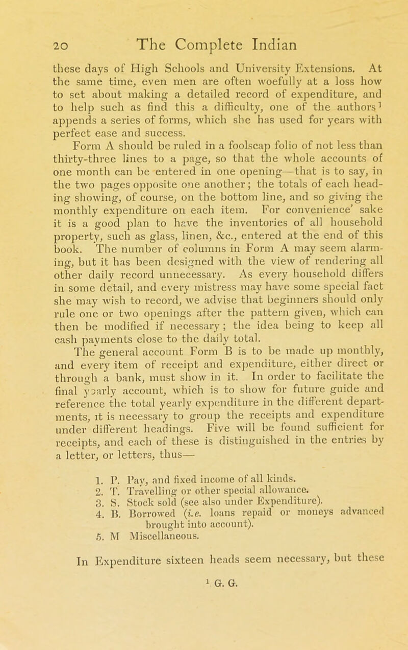 these days of High Schools and University Extensions. At the same time, even men are often woefully at a loss how to set about making a detailed record of expenditure, and to help such as find this a difficulty, one of the authors1 2 3 4 appends a series of forms, which she has used for years with perfect ease and success. Form A should be ruled in a foolscap folio of not less than thirty-three lines to a page, so that the whole accounts of one month can be entered in one opening—that is to say, in the two pages opposite one another ; the totals of each head- ing showing, of course, on the bottom line, and so giving the monthly expenditure on each item. For convenience’ sake it is a good plan to have the inventories of all household property, such as glass, linen, &c., entered at the end of this book. The number of columns in Form A may seem alarm- ing, but it has been designed with the view of rendering all other daily record unnecessary. As every household differs in some detail, and every mistress may have some special fact she may wish to record, we advise that beginners should only rule one or two openings after the pattern given, which can then be modified if necessary; the idea being to keep all cash payments close to the daily total. The general account Form B is to be made up monthly, and every item of receipt and expenditure, either direct or through a bank, must show in it. In order to facilitate the final yoarly account, which is to show for future guide and reference the total yearly expenditure in the different depart- ments, it is necessary to group the receipts and expenditure under different headings. Five will be found sufficient for receipts, and each of these is distinguished in the entries by a letter, or letters, thus— 1. I’. Pay, and fixed income of all kinds. 2. T. Travelling or other special allowance. 3. S. Stock sold (see also under Expenditure). 4. B. Borrowed (i.e. loans repaid or moneys advanced brought into account). !). M Miscellaneous. In Expenditure sixteen heads seem necessary, but these 1 G. G.