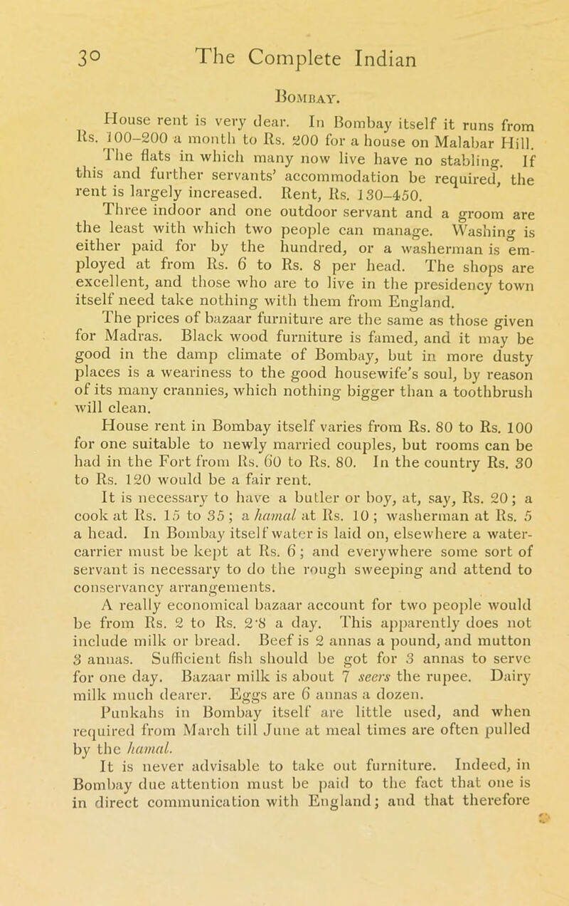 Bombay. House rent is very clear. In Bombay itself it runs from Its. 100—200 a month to Rs. 200 for a house on Malabar Hill. I’he flats in which many now live have no stabling. If this and further servants’ accommodation be required, the rent is largely increased. Rent, Rs. 130-450. Three indoor and one outdoor servant and a groom are the least with which two people can manage. Washing is either paid for by the hundred, or a washerman is em- ployed at from Rs. 6 to Rs. 8 per head. The shops are excellent, and those who are to live in the presidency town itself need take nothing with them from England. The prices of bazaar furniture are the same as those given for Madras. Black wood furniture is famed, and it may be good in the damp climate of Bombay, but in more dusty places is a weariness to the good housewife’s soul, by reason of its many crannies, which nothing bigger than a toothbrush will clean. House rent in Bombay itself varies from Rs. 80 to Rs. 100 for one suitable to newly married couples, but rooms can be had in the Fort from Rs. ()0 to Rs. 80. In the country Rs. 30 to Rs. 120 would be a fair rent. It is necessary to have a butler or boy, at, say, Rs. 20; a cook at Rs. 15 to 35 ; a hemal at Rs. 10 ; washerman at Rs. 5 a head. In Bombay itself water is laid on, elsewhere a water- carrier must be kept at Rs. 6; and everywhere some sort of servant is necessary to do the rough sweeping and attend to conservancy arrangements. A really economical bazaar account for two people would be from Rs. 2 to Rs. 2‘8 a day. This apparently does not include milk or bread. Beef is 2 annas a pound, and mutton 3 annas. Sufficient fish should be got for 3 annas to serve for one day. Bazaar milk is about 7 seers the rupee. Dairy milk much dearer. Eggs are 6 annas a dozen. Punkahs in Bombay itself are little used, and when required from March till June at meal times are often pulled by the hamal. It is never advisable to take out furniture. Indeed, in Bombay due attention must be paid to the fact that one is in direct communication with England; and that therefore