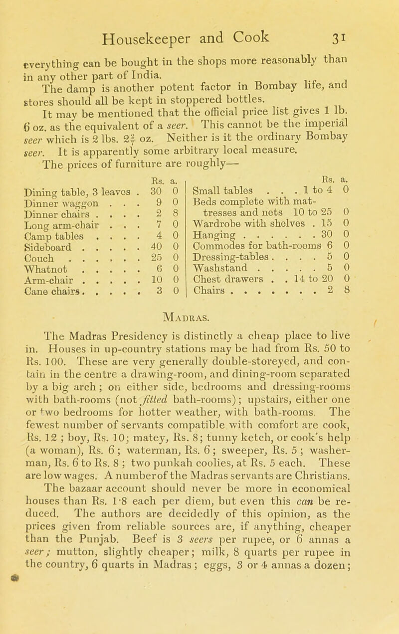 everything can be bought in the shops more reasonably than in any other part ot India. The damp is another potent factor in Bombay life, and stores should all be kept in stoppered bottles. It may be mentioned that the official price list gives 1 lb. 6 oz. as the equivalent of a seer. This cannot be the imperial seer which is 2 lbs. 2f oz. Neither is it the ordinary Bombay seer. It is apparently some arbitrary local measure. The prices of furniture are roughly— Es. a. Rs. a. Dining table, 3 leaves . 30 0 Small tables . . . 1 to 4 0 Dinner waggon . . . 9 0 Beds complete with mat- Dinner chairs .... 2 8 tresses and nets 10 to 25 0 Long arm-chair . . . 7 0 Wardrobe with shelves . 15 0 Camp tables .... 4 0 Hanging . . . . . . 30 0 Sideboard 40 0 Commodes for bath-rooms 6 0 Couch 25 0 Dressing-tables. . . . 5 0 Whatnot 6 0 Washstand . . . . 5 0 Arm-chair 10 0 Chest drawers . . 14 to 20 0 Cane chairs..... 3 0 Chairs . . 2 8 Madras. The Madras Presidency is distinctly a cheap place to live in. Houses in up-country stations may be had from Rs. 50 to Rs. 100. These are very generally double-storeyed, and con- tain in the centre a drawing-room, and dining-room separated by a big arch; on either side, bedrooms and dressing-rooms with bath-rooms (not fitted bath-rooms); upstairs, either one or +wo bedrooms for hotter weather, with bath-rooms. The fewest number of servants compatible with comfort are cook, Rs. 12 ; boy, Rs. 10; matey, Rs. 8; tunny ketch, or cook’s help (a woman), Rs. 6; waterman, Rs. 6; sweeper, Rs. 5 ; washer- man, Rs. 6 to Rs. 8 ; two punkah coolies, at Rs. 5 each. These are low wages. A number of the Madras servants are Christians. The bazaar account should never be more in economical houses than Rs. 1-8 each per diem, but even this can be re- duced. The authors are decidedly of this opinion, as the prices given from reliable sources are, if anything, cheaper than the Punjab. Beef is 3 seers per rupee, or 6 annas a seer; mutton, slightly cheaper; milk, 8 quarts per rupee in the country, 6 quarts in Madras ; eggs, 3 or 4 annas a dozen;