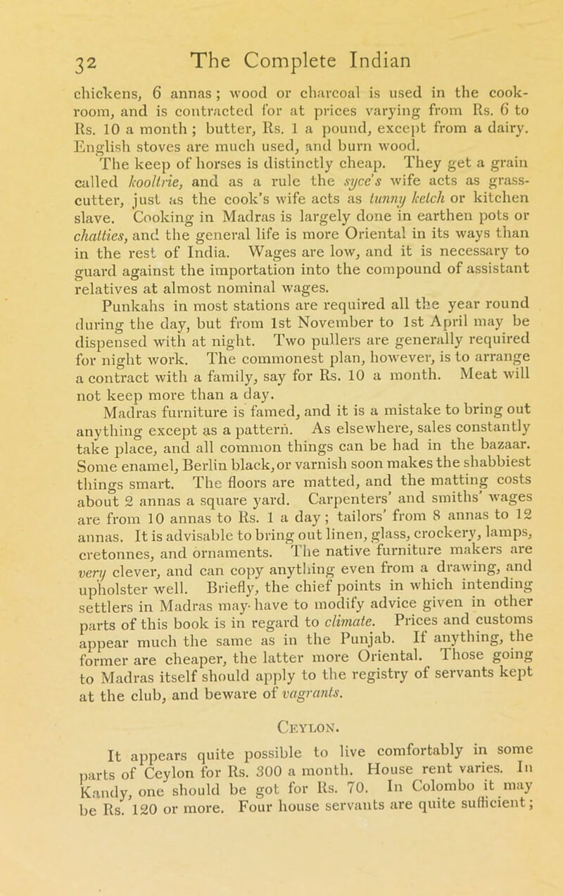 chickens, 6 annas; wood or charcoal is used in the cook- room, and is contracted for at prices varying from Its. 6 to Its. 10 a month ; butter, Its. 1 a pound, except from a dairy. English stoves are much used, and burn wood. The keep of horses is distinctly cheap. They get a grain called lcooltrie, and as a rule the syces wife acts as grass- cutter, just as the cook’s wife acts as hinny ketch or kitchen slave. Cooking in Madras is largely done in earthen pots or chatties, and the general life is more Oriental in its ways than in the rest of India. Wages are low, and it is necessary to guard against the importation into the compound of assistant relatives at almost nominal wages. Punkahs in most stations are required all the year round during the day, but from 1st November to 1st April may be dispensed with at night. Two pullers are generally required for night work. The commonest plan, however, is to arrange a contract with a family, say for Rs. 10 a month. Meat will not keep more than a day. Madras furniture is famed, and it is a mistake to bring out anything except as a pattern. As elsewhere, sales constantly take place, and all common things can be had in the bazaar. Some enamel, Berlin black, or varnish soon makes the shabbiest things smart. The floors are matted, and the matting costs about 2 annas a square yard. Carpenters' and smiths’ wages are from 10 annas to Rs. 1 a day; tailors’ from 8 annas to 12 annas. It is advisable to bring out linen, glass, crockery, lamps, cretonnes, and ornaments. The native furniture makers are very clever, and can copy anything even from a drawing, and upholster well. Briefly, the chief points in which intending settlers in Madras may-have to modify advice given in other parts of this book is in regard to climate. Prices and customs appear much the same as in the Punjab. It anything, the former are cheaper, the latter more Oriental. Those going to Madras itself should apply to the registry of servants kept at the club, and beware of vagrants. Ceylon. It appears quite possible to live comfortably in some parts of Ceylon for Rs. 300 a month. House rent varies. In Kandy, one should be got for Rs. 70. In Colombo it may be Rs. 120 or more. Four house servants are quite sufficient;