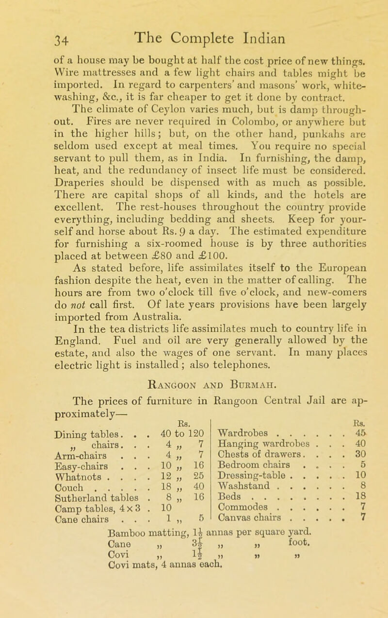 of a house may be bought at half the cost price of new things. Wire mattresses and a few light chairs and tables might be imported. In regard to carpenters’ and masons’ work, white- washing, &c., it is far cheaper to get it done by contract. The climate of Ceylon varies much, but is damp through- out. Fires are never required in Colombo, or anywhere but in the higher hills; but, on the other hand, punkahs are seldom used except at meal times. You require no special servant to pull them, as in India. In furnishing, the damp, heat, and the redundancy of insect life must be considered. Draperies should be dispensed with as much as possible. There are capital shops of all kinds, and the hotels are excellent. The rest-houses throughout the country provide everything, including bedding and sheets. Keep for your- self and horse about Rs. 9 a day. The estimated expenditure for furnishing a six-roomed house is by three authorities placed at between £80 and £100. As stated before, life assimilates itself to the European fashion despite the heat, even in the matter of calling. The hours are from two o’clock till five o’clock, and new-comers do not call first. Of late years provisions have been largely imported from Australia. In the tea districts life assimilates much to country life in England. Fuel and oil are very generally allowed by the estate, and also the wages of one servant. In many places electric light is installed ; also telephones. Rangoon and Burmaii. The prices of furniture in Rangoon Central Jail are ap- proximately— Dining tables. . . Rs. 40 to 120 Wardrobes .... Rs. . . 45 „ chairs. . . 4 „ 7 Hanging wardrobes . . . 40 Arm-chairs . . . 4 „ 7 Chests of drawers. . . . 30 Easy-chairs . . . 10 „ 16 Bedroom chairs . . . . 5 Whatnots .... 12 „ 25 Dressing-table . . . . . 10 Couch 18 „ 40 Washstand .... . . 8 Sutherland tables . 8 „ 16 Beds . . 18 Camp tables, 4x3 . 10 Commodes .... . . 7 Cane chairs . . . 1 „ 5 Canvas chairs . . . . . 7 Bamboo matting, H annas per square yard. Cane „ 3| „ „ foot. Covi ,) is » i> Covi mats, 4 annas each.