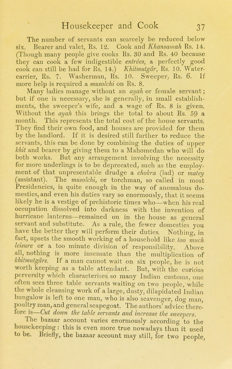 The number of servants can scarcely be reduced below six. Bearer and valet, Rs. 12. Cook and Khansamah Rs. 14. (Though many people give cooks Rs. 30 and Rs. 40 because they can cook a few indigestible entrees, a perfectly good cook can still be had for Rs. 14.) Khitmutgdr, Rs. 10. Water- carrier, Rs. 7. Washerman, Rs. 10. Sweeper, Rs. 6. If more help is required a musolclii on Rs. 8. Many ladies manage without an ayah or female servant; but if one is necessary, she is generally, in small establish- ments, the sweeper’s wife, and a wage of Rs. 8 is given. Without the ayah this brings the total to about Rs. 59 a month. This represents the total cost of the house servants. They find their own food, and houses are provided for them by the landlord. If it is desired still further to reduce the servants, this can be done by combining the duties of upper kbit and bearer by giving them to a Mahomedan who will do both works. But any arrangement involving the necessity for more underlings is to be deprecated, such as the employ- ment of that unpresentable drudge a cholera (lad) or matey (assistant). The musolclii, or torehman, so called in most Presidencies, is quite enough in the way of anomalous do- mestics, and even his duties vary so enormously, that it seems likely he is a vestige of prehistoric times who—when his real occupation dissolved into darkness with the invention of hurricane lanterns—remained on in the house as general servant and substitute. As a rule, the fewer domestics you have the better they will perform their duties. Nothing, in fact, upsets the smooth working of a household like loo much leisure or a too minute division of responsibility. Above all, nothing is more insensate than the multiplication of khitmutgdrs. If a man cannot wait on six people, he is not worth keeping as a table attendant. But, with the curious perversity which characterises so many Indian customs, one often sees three table servants waiting on two people, while the whole cleansing work of a large, dusty, dilapidated Indian bungalow is left to one man, who is also scavenger, dog man, poultry man, and general scapegoat. The authors’ advice there- fore is—Cut doom the table servants and increase the sweepers. The bazaar account varies enormously according to the housekeeping: this is even more true nowadays than it used to be. Briefly, the bazaar account may still, for two people,