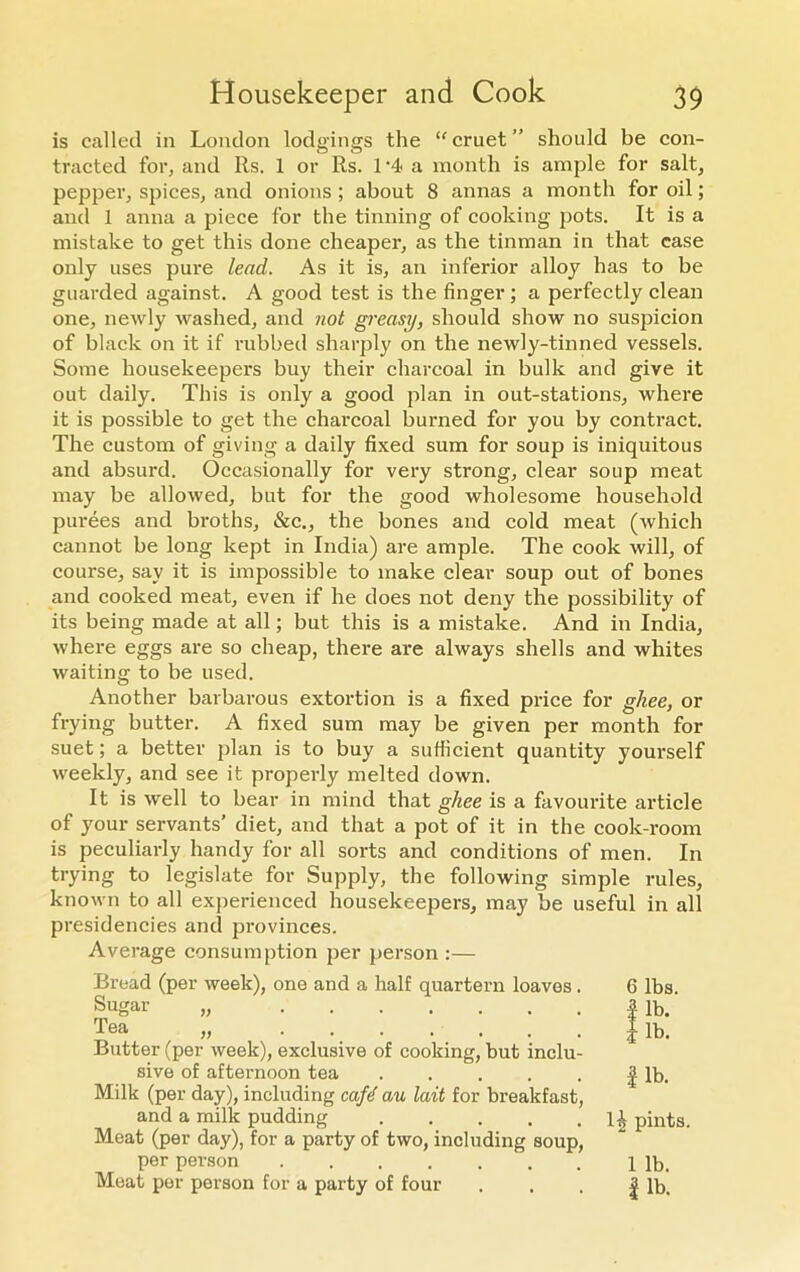 is called in London lodgings the “cruet” should be con- tracted for, and Rs. 1 or Rs. 1 ‘4< a month is ample for salt, pepper, spices, and onions ; about 8 annas a month for oil; and 1 anna a piece for the tinning of cooking pots. It is a mistake to get this done cheaper, as the tinman in that case only uses pure lead. As it is, an inferior alloy has to be guarded against. A good test is the finger ; a perfectly clean one, newly washed, and not greasy, should show no suspicion of black on it if rubbed sharply on the newly-tinned vessels. Some housekeepers buy their charcoal in bulk and give it out daily. This is only a good plan in out-stations, where it is possible to get the charcoal burned for you by contract. The custom of giving a daily fixed sum for soup is iniquitous and absurd. Occasionally for very strong, clear soup meat may be allowed, but for the good wholesome household purees and broths, &c., the bones and cold meat (which cannot be long kept in India) are ample. The cook will, of course, say it is impossible to make clear soup out of bones and cooked meat, even if he does not deny the possibility of its being made at all; but this is a mistake. And in India, where eggs are so cheap, there are always shells and whites waiting to be used. Another barbarous extortion is a fixed price for ghee, or frying butter. A fixed sum may be given per month for suet; a better plan is to buy a sufficient quantity yourself weekly, and see it properly melted down. It is well to bear in mind that ghee is a favourite article of your servants’ diet, and that a pot of it in the cook-room is peculiarly handy for all sorts and conditions of men. In trying to legislate for Supply, the following simple rules, known to all experienced housekeepers, may be useful in all presidencies and provinces. Average consumption per person :— Bread (per week), one and a half quartern loaves. 6 lbs. Butter (per week), exclusive of cooking, but inclu- sive of afternoon tea | lb. Milk (per day), including cafe au lait for breakfast, and a milk pudding ll pints. Meat (per day), for a party of two, including soup, per person 1 lb. Meat per person for a party of four . . . | lb. Sugar Tea ))