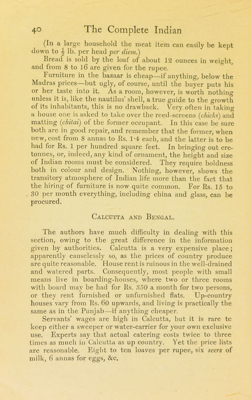 (In a large household the meat item can easily he kept down to & lb. per head per diem.) Bread is sold by the loaf of about 12 ounces in weight, and from 8 to 16 are given for the rupee. Furniture in the bazaar is cheap—if anything, below the Madras prices—but ugly, of course, until the buyer puts his or her taste into it. As a room, however, is worth nothing unless it is, like the nautilus’ shell, a true guide to the growth of its inhabitants, this is no drawback. Very often in taking a house one is asked to take over the reed-screens (chicks) and matting (chitai) of the former occupant. In this case be sure both are in good repair, and remember that the former, when new, cost from 8 annas to Rs. 1-4 each, and the latter is to be had for Rs. 1 per hundred square feet. In bringing out cre- tonnes, or, indeed, any kind of ornament, the height and size of Indian rooms must be considered. They require boldness both in colour and design. Nothing, however, shows the transitory atmosphere of Indian life more than the fact that the hiring of furniture is now quite common. For Rs. 15 to . 30 per month everything, including china and glass, can be procured. Calcutta and Bengal. The authors have much difficulty in dealing with this section, owing to the great difference in the information given by authorities. Calcutta is a very expensive place; apparently causelessly so, as the prices of country produce are quite reasonable. House rent is ruinous in the well-drained and watered parts. Consequently, most people with small means live in boarding-houses, where two or three rooms with board may be had for Rs. 350 a month for two persons, or they rent furnished or unfurnished flats. Up-country houses vary from Rs. 60 upwards, and living is practically the same as in the Punjab—if anything cheaper. Servants’ wages are high in Calcutta, but it is rare tc keep either a sweeper or water-carrier for your own exclusive use. Experts say that actual catering costs twice to three times as much in Calcutta as up country. Yet the price lists are reasonable. Eight to ten loaves per rupee, six seers of milk, 6 annas for eggs, &c.