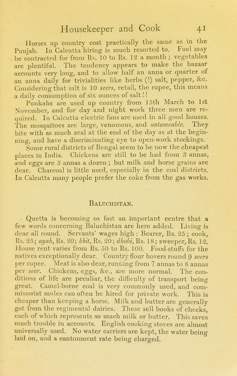 Horses up country cost practically the same as in the Punjab. In Calcutta hiring is much resorted to. Fuel may be contracted for from Rs. 10 to Rs. 12 a month ; vegetables are plentiful. The tendency appears to make the bazaar accounts very long, and to allow half an anna or quarter of an anna daily for trivialities like herbs (!) salt, pepper, &c. Considering that salt is 10 seers, retail, the rupee, this means a daily consumption of six ounces of salt!! Punkahs are used up country from 15th March to 1st November, and for day and night work three men are re- quired. In Calcutta electric fans are used in all good houses. The mosquitoes are large, venomous, and untameable. They bite with as much zeal at the end of the day as at the begin- ning, and have a discriminating eye to open-work stockings. Some rural districts of Bengal seem to be now the cheapest places in India. Chickens are still to be had from 3 annas, and eggs are 3 annas a dozen; but milk and horse grains are dear. Charcoal is little used, especially in the coal districts. In Calcutta many people prefer the coke from the gas works. Baluchistan. • Quetta is becoming so fast an important centre that a few words concerning Baluchistan are here added. Living is dear all round. Servants’ wages high : Bearer, Rs. 25 ; cook, Rs. 25; ayah, Rs. 20; /chit, Rs. 20; dhobi, Rs. 18; sweeper, Rs. 12. House rent varies from Rs. 50 to Rs. 100. Food-stuff's for the natives exceptionally dear. Country flour hovers round 9 seers per rupee. Meat is also dear, running from 7 annas to 8 annas per seer. Chickens, eggs, &c.., are more normal. The con- ditions of life are peculiar, the difficulty of transport being great. Camel-borne coal is very commonly used, and com- missariat mules can often be hired for private work. This is cheaper than keeping a horse. Milk and butter are generally got from the regimental dairies. These sell books of checks, each of which represents so much milk or butter. This saves much trouble in accounts. English cooking stoves are almost universally used. No water carriers are kept, the water being laid on, and a cantonment rate being charged.