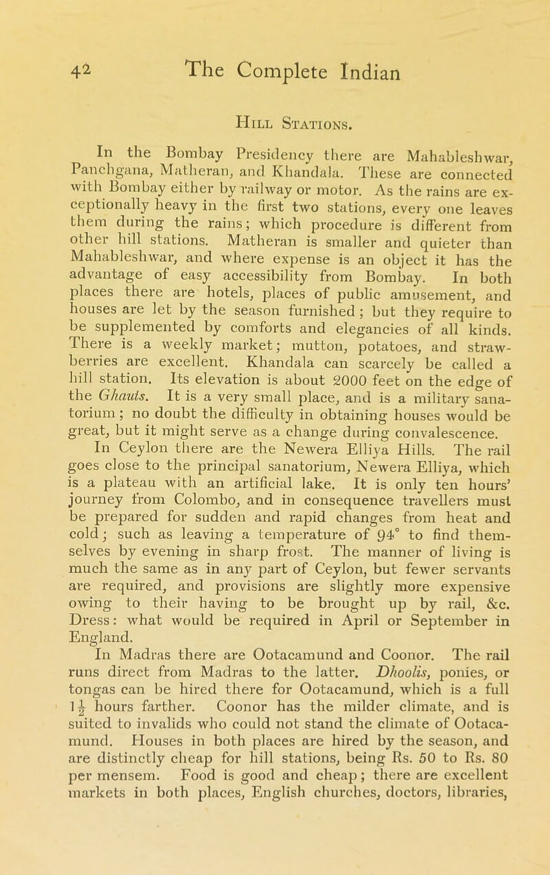 Hill Stations. In the Bombay Presidency there are Mahableshwar, Panchgana, Matheran, and Khandala. these are connected with Bombay either by railway or motor. As the rains are ex- ceptionally heavy in the first two stations, every one leaves them during the rains; which procedure is different from other hill stations. Matheran is smaller and quieter than Mahableshwar, and where expense is an object it has the advantage of easy accessibility from Bombay. In both places there are hotels, places of public amusement, and houses are let by the season furnished ; but they require to be supplemented by comforts and elegancies of all kinds. There is a weekly market; mutton, potatoes, and straw- berries are excellent. Khandala can scarcely be called a hill station. Its elevation is about 2000 feet on the edge of the Ghauts. It is a very small place, and is a military sana- torium ; no doubt the difficulty in obtaining houses would be great, but it might serve as a change during convalescence. In Ceylon there are the Newera Elliya Hills. The rail goes close to the principal sanatorium, Newera Elliya, which is a plateau with an artificial lake. It is only ten hours’ journey from Colombo, and in consequence travellers must be prepared for sudden and rapid changes from heat and cold; such as leaving a temperature of 94° to find them- selves by evening in sharp frost. The manner of living is much the same as in any part of Ceylon, but fewer servants are required, and provisions are slightly more expensive owing to their having to be brought up by rail, &c. Dress: what would be required in April or September in England. In Madras there are Ootacamund and Coonor. The rail runs direct from Madras to the latter. Dhoolis, ponies, or tongas can be hired there for Ootacamund, which is a full 1 ^ hours farther. Coonor has the milder climate, and is suited to invalids who could not stand the climate of Ootaca- mund. Houses in both places are hired by the season, and are distinctly cheap for hill stations, being Rs. 50 to Rs. 80 per mensem. Food is good and cheap; there are excellent markets in both places, English churches, doctors, libraries,