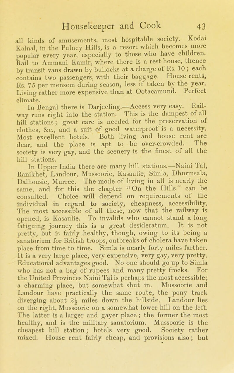 all kinds of amusements, most hospitable society. Kodai Kalnal, in the Pulney Hills, is a resort which becomes moie popular every year, especially to those who have children. Rail to Ammani Kamir, where there is a rest-house, thence by transit vans drawn by bullocks at a charge of Rs. 10 ; each contains two passengers, with their baggage. House rents, Rs. 75 per mensem during season, less if taken by the year. Living rather more expensive than at Ootacamund. Perfect climate. In Bengal there is Darjeeling.—Access very easy. Rail- way runs right into the station. This is the dampest of all hill stations ; great care is needed for the preservation of clothes, &c., and a suit of good waterproof is a necessity. Most excellent hotels. Both living and house rent are dear, and the place is apt to be over-crowded. The society is very gay, and the scenery is the finest of all the hill stations. In Upper India there are many hill stations.— Naini Tal, Ranikhet, Landour, Mussoorie, Kasaulie, Simla, Dhurmsala, Dalhousie, Murree. The mode of living in all is nearly the same, and for this the chapter “ On the Hills ” can be consulted. Choice will depend on requirements of the individual in regard to society, cheapness, accessibility. The most accessible of all these, now that the railway is opened, is Kasaulie. To invalids who cannot stand a long fatiguing journey this is a great desideratum. It is not pretty, but is fairly healthy, though, owing to its being a sanatorium for British troops, outbreaks of cholera have taken place from time to time. Simla is nearly forty miles farther. It is a very large place, very expensive, very gay, very pretty. Educational advantages good. No one should go up to Simla who has not a bag of rupees and many pretty frocks. For the United Provinces Naini Tal is perhaps the most accessible; a charming place, but somewhat shut in. Mussoorie and Landour have practically the same route, the pony track diverging about 2^ miles down the hillside. Landour lies on the right, Mussoorie on a somewhat lower hill on the left. The latter is a larger and gayer place ; the former the most healthy, and is the military sanatorium. Mussoorie is the cheapest hill station; hotels very good. Society rather mixed. House rent fairly cheap, and provisions also; but