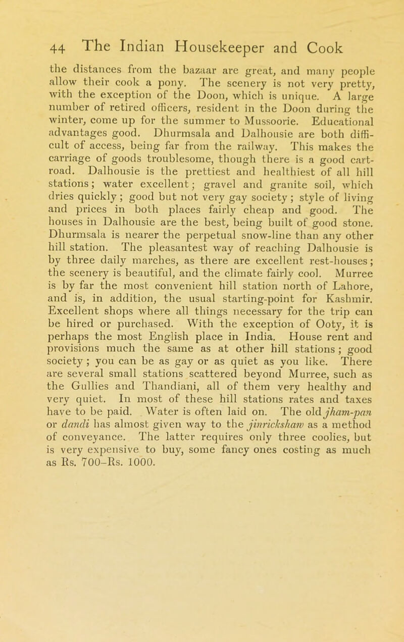 the distances from the bazaar are great, and many people allow their cook a pony. The scenery is not very pretty, with the exception of the Doon, which is unique. A large number of retired officers, resident in the Doon during the winter, come up for the summer to Mussoorie. Educational advantages good. Dhurmsala and Dalhousie are both diffi- cult of access, being far from the railway. This makes the carriage of goods troublesome, though there is a good cart- road. Dalhousie is the prettiest and healthiest of all hill stations; water excellent; gravel and granite soil, which dries quickly; good but not very gay society ; style of living and prices in both places fairly cheap and good. The houses in Dalhousie are the best, being built of good stone. Dhurmsala is nearer the perpetual snow-line than any other hill station. The pleasantest way of reaching Dalhousie is by three daily marches, as there are excellent rest-houses; the scenery is beautiful, and the climate fairly cool. Murree is by far the most convenient hill station north of Lahore, and is, in addition, the usual starting-point for Kashmir. Excellent shops where all things necessary for the trip can be hired or purchased. With the exception of Ooty, it is perhaps the most English place in India. House rent and provisions much the same as at other hill stations ; good society ; you can be as gay or as quiet as you like. There are several small stations scattered beyond Murree, such as the Gullies and Thandiani, all of them very healthy and very quiet. In most of these hill stations rates and taxes have to be paid. Water is often laid on. The o\(\.jham-pan or dandi has almost given way to the jinrickshaw as a method of conveyance. The latter requires only three coolies, but is very expensive to buy, some fancy ones costing as much as Rs. 700-Rs. 1000.