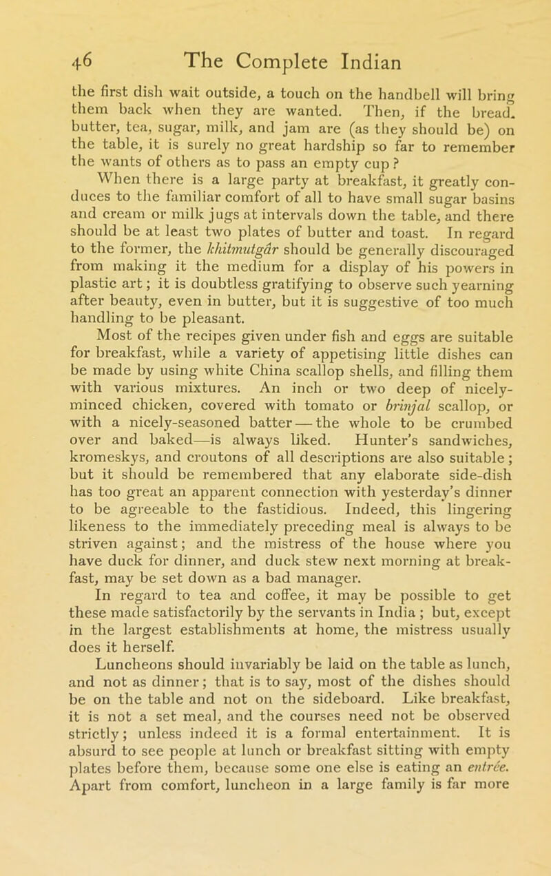 the first dish wait outside, a touch on the handbell will bring them back when they are wanted. Then, if the bread, butter, tea, sugar, milk, and jam are (as they should be) on the table, it is surely no great hardship so far to remember the wants of others as to pass an empty cup? When there is a large party at breakfast, it greatly con- duces to the familiar comfort of all to have small sugar basins and cream or milk jugs at intervals down the table, and there should be at least two plates of butter and toast. In regard to the former, the khitmutgar should be generally discouraged from making it the medium for a display of his powers in plastic art; it is doubtless gratifying to observe such yearning after beauty, even in butter, but it is suggestive of too much handling to be pleasant. Most of the recipes given under fish and eggs are suitable for breakfast, while a variety of appetising little dishes can be made by using white China scallop shells, and filling them with various mixtures. An inch or two deep of nicely- minced chicken, covered with tomato or brinjal scallop, or with a nicely-seasoned batter —the whole to be crumbed over and baked—is always liked. Hunter’s sandwiches, kromeskys, and croutons of all descriptions are also suitable; but it should be remembered that any elaborate side-dish has too great an apparent connection with yesterday’s dinner to be agreeable to the fastidious. Indeed, this lingering likeness to the immediately preceding meal is always to be striven against; and the mistress of the house where you have duck for dinner, and duck stew next morning at break- fast, may be set down as a bad manager. In regard to tea and coffee, it may be possible to get these made satisfactorily by the servants in India ; but, except in the largest establishments at home, the mistress usually does it herself. Luncheons should invariably be laid on the table as lunch, and not as dinner; that is to say, most of the dishes should be on the table and not on the sideboard. Like breakfast, it is not a set meal, and the coui'ses need not be observed strictly; unless indeed it is a formal entertainment. It is absurd to see people at lunch or breakfast sitting with empty plates before them, because some one else is eating an entree. Apart from comfort, luncheon in a large family is far more