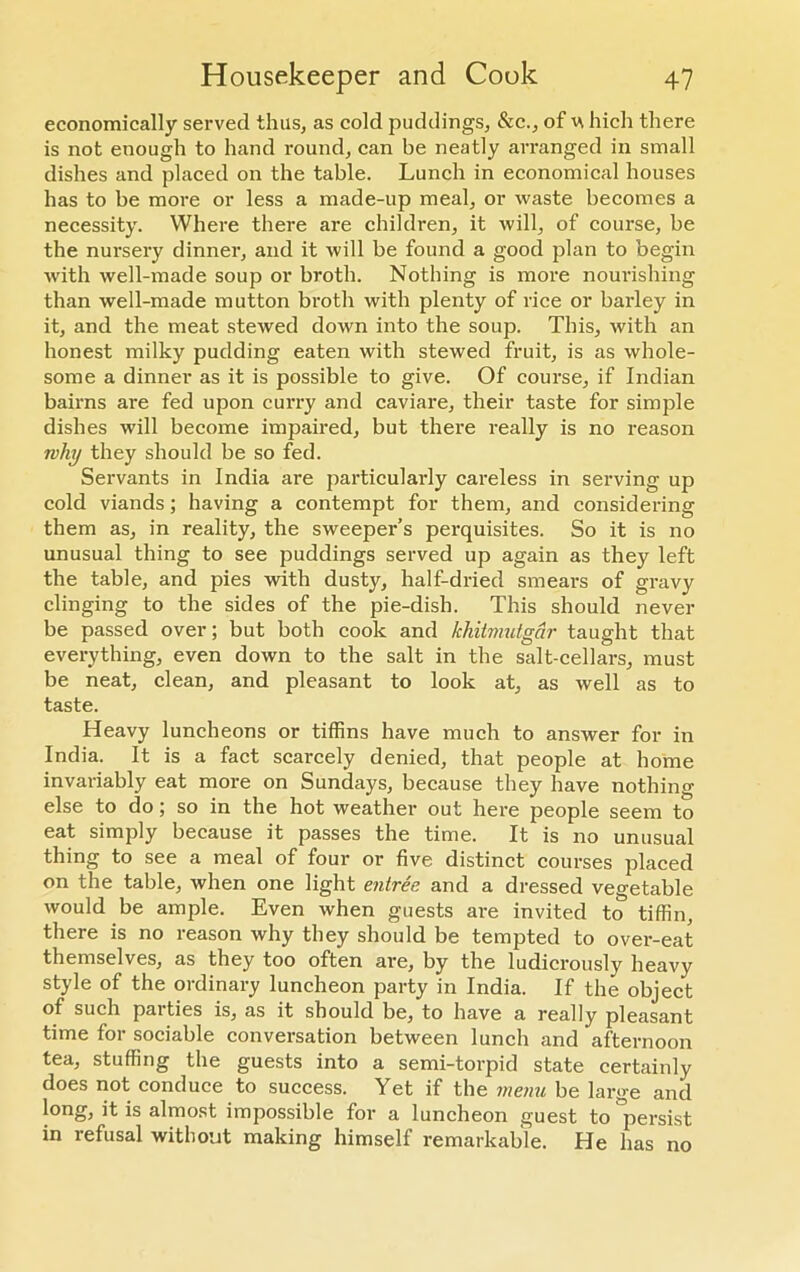 economically served thus, as cold puddings, &c., of ^ hich there is not enough to hand round, can be neatly arranged in small dishes and placed on the table. Lunch in economical houses has to be more or less a made-up meal, or waste becomes a necessity. Where there are children, it will, of course, be the nui-sery dinner, and it will be found a good plan to begin with well-made soup or broth. Nothing is more nourishing than well-made mutton broth with plenty of rice or barley in it, and the meat stewed down into the soup. This, with an honest milky pudding eaten with stewed fruit, is as whole- some a dinner as it is possible to give. Of course, if Indian bairns are fed upon curry and caviare, their taste for simple dishes will become impaired, but there really is no reason why they should be so fed. Servants in India are particularly careless in serving up cold viands ; having a contempt for them, and considering them as, in reality, the sweeper’s perquisites. So it is no unusual thing to see puddings served up again as they left the table, and pies with dusty, half-dried smears of gravy clinging to the sides of the pie-dish. This should never be passed over; but both cook and khitmutgar taught that everything, even down to the salt in the salt-cellars, must be neat, clean, and pleasant to look at, as well as to taste. Heavy luncheons or tiffins have much to answer for in India. It is a fact scarcely denied, that people at home invariably eat more on Sundays, because they have nothing else to do; so in the hot weather out here people seem to eat simply because it passes the time. It is no unusual thing to see a meal of four or five distinct courses placed on the table, when one light entree, and a dressed vegetable would be ample. Even when guests are invited to tiffin, there is no reason why they should be tempted to over-eat themselves, as they too often are, by the ludicrously heavy style of the ordinary luncheon party in India. If the object of such parties is, as it should be, to have a really pleasant time for sociable conversation between lunch and afternoon tea, stuffing the guests into a semi-torpid state certainly does not conduce to success. Yet if the menu be large and long, it is almost impossible for a luncheon guest to persist in refusal without making himself remarkable. He has no