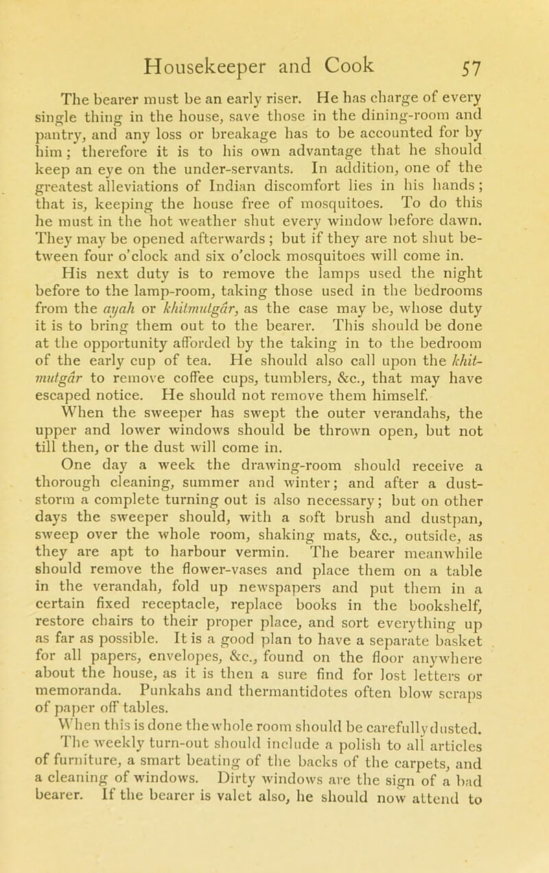 The bearer must be an early riser. He has charge of every single thing in the house, save those in the dining-room and pantry, and any loss or breakage has to be accounted for by him; therefore it is to his own advantage that he should keep an eye on the under-servants. In addition, one of the greatest alleviations of Indian discomfort lies in his hands ; that is, keeping the house free of mosquitoes. To do this he must in the hot weather shut every window before dawn. They may be opened afterwards ; but if they are not shut be- tween four o’clock and six o’clock mosquitoes will come in. His next duty is to remove the lamps used the night before to the lamp-room, taking those used in the bedrooms from the ayah or khitmutgar, as the case may be, whose duty it is to bring them out to the bearer. This should be done at the opportunity afforded by the taking in to the bedroom of the early cup of tea. He should also call upon the hhit- mutgar to remove coffee cups, tumblers, &c., that may have escaped notice. He should not remove them himself. When the sweeper has swept the outer verandahs, the upper and lower windows should be thrown open, but not till then, or the dust will come in. One day a week the drawing-room should receive a thorough cleaning, summer and winter; and after a dust- storm a complete turning out is also necessary; but on other days the sweeper should, with a soft brush and dustpan, sweep over the whole room, shaking mats, &c., outside, as they are apt to harbour vermin. The bearer meanwhile should remove the flower-vases and place them on a table in the verandah, fold up newspapers and put them in a certain fixed receptacle, replace books in the bookshelf, restore chairs to their proper place, and sort everything up as far as possible. It is a good plan to have a separate basket for all papers, envelopes, &c., found on the floor anywhere about the house, as it is then a sure find for lost letters or memoranda. Punkahs and thermantidotes often blow scraps of paper off tables. When this is done the whole room should be carefully dusted. The weekly turn-out should include a polish to all articles of furniture, a smart beating of the backs of the carpets, and a cleaning of windows. Dirty windows are the sign of a bad bearer. If the bearer is valet also, he should now attend to
