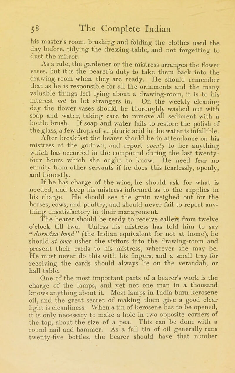 his master’s room, brushing and folding the clothes used the day before, tidying the dressing-table, and not forgetting to dust the mirror. As a rule, the gardener or the mistress arranges the flower vases, but it is the bearer’s duty to take them back into the drawing-room when they are ready. He should remember that as he is responsible for all the ornaments and the many valuable things left lying about a drawing-room, it is to his interest not to let strangers in. On the weekly cleaning day the flower vases should be thoroughly washed out with soap and water, taking care to remove all sediment with a bottle brush. If soap and water fails to restore the polish of the glass, a few drops of sulphuric acid in the water is infallible. After breakfast the bearer should be in attendance on his mistress at the godown, and report openly to her anything which has occurred in the compound during the last twenty- four hours which she ought to know. He need fear no enmity from other servants if he does this fearlessly, openly, and honestly. If he has charge of the wine, he should ask for what is needed, and keep his mistress informed as to the supplies in his charge. He should see the grain weighed out for the horses, cows, and poultry, and should never fail to report any- thing unsatisfactory in their management. The bearer should be ready to receive callers from twelve o’clock till two. Unless his mistress has told him to say “durwaza bund” (the Indian equivalent for not at home), he should at once usher the visitors into the drawing-room and present their cards to his mistress, wherever she may be. He must never do this with his fingers, and a small tray for receiving the cards should always lie on the verandah, or hall table. One of the most important parts of a bearer’s work is the charge of the lamps, and yet not one man in a thousand knows anything about it. Most lamps in India burn kerosene oil, and the great secret of making them give a good clear light is cleanliness. When a tin of kerosene has to be opened, it is only necessary to make a hole in two opposite corners of the top, about the size of a pea. This can be done with a round nail and hammer. As a full tin of oil generally runs twenty-five bottles, the bearer should have that number