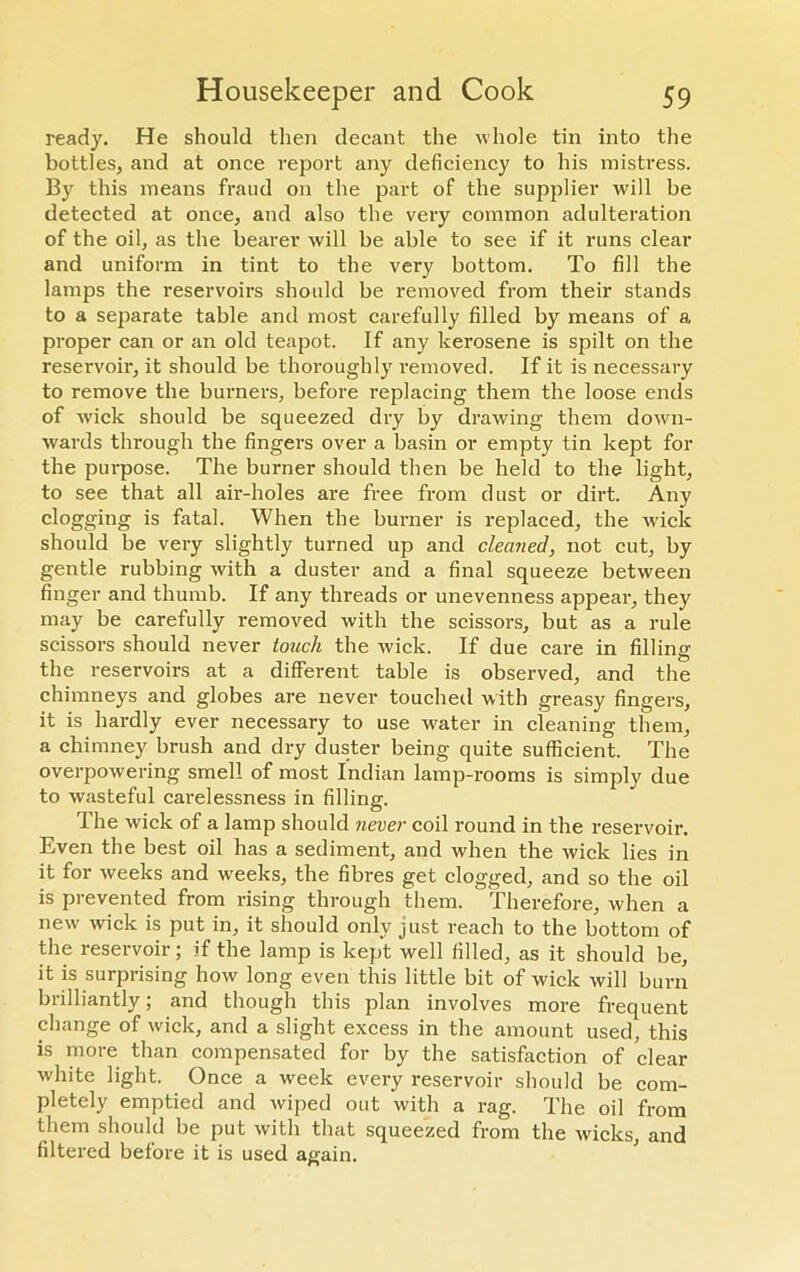 ready. He should then decant the whole tin into the bottles, and at once report any deficiency to his mistress. Bjr this means fraud on the part of the supplier will be detected at once, and also the very common adulteration of the oil, as the bearer will be able to see if it runs clear and uniform in tint to the very bottom. To fill the lamps the reservoirs should be removed from their stands to a separate table and most carefully filled by means of a proper can or an old teapot. If any kerosene is spilt on the reservoir, it should be thoroughly removed. If it is necessary to remove the burners, before replacing them the loose ends of wick should be squeezed dry by drawing them down- wards through the fingers over a basin or empty tin kept for the purpose. The burner should then be held to the light, to see that all air-holes are free from dust or dirt. Any clogging is fatal. When the burner is replaced, the wick should be very slightly turned up and cleaned, not cut, by gentle rubbing with a duster and a final squeeze between finger and thumb. If any threads or unevenness appear, they may be carefully removed with the scissors, but as a rule scissors should never touch the wick. If due care in filling the reservoirs at a different table is observed, and the chimneys and globes are never touched with greasy fingers, it is hardly ever necessary to use water in cleaning them, a chimney brush and dry duster being quite sufficient. The overpowering smell of most Indian lamp-rooms is simply due to wasteful carelessness in filling. The wick of a lamp should never coil round in the reservoir. Even the best oil has a sediment, and when the wick lies in it for weeks and weeks, the fibres get clogged, and so the oil is prevented from rising through them. Therefore, when a new wick is put in, it should only just reach to the bottom of the reservoir; if the lamp is kept well filled, as it should be, it is surprising how long even this little bit of wick will burn brilliantly; and though this plan involves more frequent change of wick, and a slight excess in the amount used, this is more than compensated for by the satisfaction of clear white light. Once a week every reservoir should be com- pletely emptied and wiped out with a rag. The oil from them should be put with that squeezed from the wicks, and filtered before it is used again.