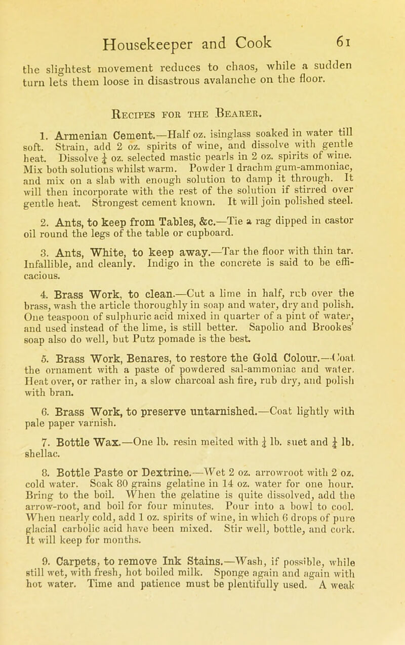 the slightest movement reduces to chaos, while a sudden turn lets them loose in disastrous avalanche on the floor. Recipes for the Bearer. 1. Armenian Cement.—Half oz. isinglass soaked in water till soft. Strain, add 2 oz. spirits of wine, and dissolve with gentle heat. Dissolve j oz. selected mastic pearls in 2 oz. spirits of wine. Mix both solutions whilst warm. Powder 1 drachm gum-ammoniac, and mix on a slab with enough solution to damp it through. It will then incorporate with the rest of the solution if stirred over gentle heat. Strongest cement known. It will join polished steel. 2. Ants, to keep from Tables, &c.—Tie a rag dipped in castor oil round the legs of the table or cupboard. 3. Ants, White, to keep away.—Tar tbe floor with thin tar. Infallible, and cleanly. Indigo in the concrete is said to be effi- cacious. 4. Brass Work, to clean.—Cut a lime in half, rub over the brass, wash the article thoroughly in soap and water, dry and polish. One teaspoon of sulphuric acid mixed in quarter of a pint of water, and used instead of the lime, is still better. Sapolio and Brookes’ soap also do well, but Putz pomade is the best 5. Brass Work, Benares, to restore the Gold Colour.—Coat, the ornament with a paste of powdered sal-ammoniac and water. Heat over, or rather in, a slow charcoal ash fire, rub dry, and polish with bran. 6. Brass Work, to preserve untarnished.—Coat lightly with pale paper varnish. 7. Bottle Wax.—One lb. resin melted with ^ lb. suet and £ lb. shellac. 3. Bottle Paste or Dextrine.—Wet 2 oz. arrowroot with 2 oz. cold water. Soak 80 grains gelatine in 14 oz. water for one hour. Bring to the boil. When the gelatine is quite dissolved, add the arrow-root, and boil for four minutes. Pour into a bowl to cool. When nearly cold, add 1 oz. spirits of wine, in which 6 drops of pure glacial carbolic acid have been mixed. Stir well, bottle, and cork. It will keep for months. 9. Carpets, to remove Ink Stains.—Wash, if possible, while still wet, with fresh, hot boiled milk. Sponge again and again with hot water. Time and patience must be plentifully used. A weak