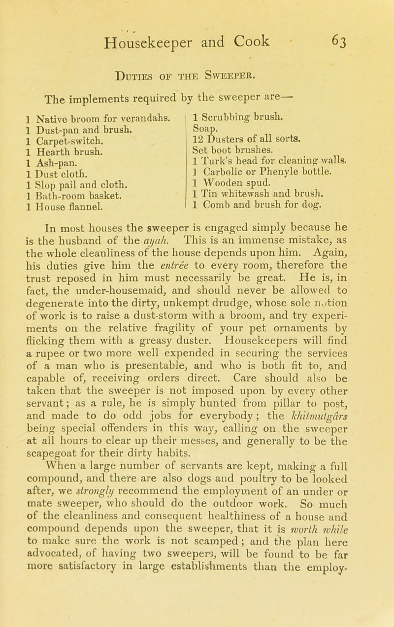 Duties of the Sweeper. The implements required by the sweeper are— 1 Native broom for verandahs. 1 Dust-pan and brush. 1 Carpet-switch. 1 Hearth brush. 1 Ash-pan. 1 Dust cloth. 1 Slop pail and cloth. 1 Bath-room basket. 1 House flannel. 1 Scrubbing brush. Soap. 12 Dusters of all sorts. Set boot brushes. 1 Turk’s head for cleaning walls. ] Carbolic or Phenyle bottle. 1 Wooden spud. 1 Tin whitewash .and brush. 1 Comb and brush for dog. In most houses the sweeper is engaged simply because he is the husband of the ayah. This is an immense mistake, as the whole cleanliness of the house depends upon him. Again, his duties give him the entree to every room, therefore the trust reposed in him must necessarily be great. He is, in fact, the under-housemaid, and should never be allowed to degenerate into the dirty, unkempt drudge, whose sole notion of work is to raise a dust-storm with a broom, and try experi- ments on the relative fragility of your pet ornaments by flicking them with a greasy duster. Housekeepers will find a rupee or two more well expended in securing the services of a man who is presentable, and who is both fit to, and capable of, receiving orders direct. Care should also be taken that the sweeper is not imposed upon by every other servant; as a rule, he is simply hunted from pillar to post, and made to do odd jobs for everybody; the lchitmutgars being special offenders in this way, calling on the sweeper at all hours to clear up their messes, and generally to be the scapegoat for their dirty habits. When a large number of servants are kept, making a full compound, and there are also dogs and poultry to be looked after, we strongly recommend the employment of an under or mate sweeper, who should do the outdoor work. So much of the cleanliness and consequent healthiness of a house and compound depends upon the sweeper, that it is worth while to make sure the work is not scamped ; and the plan here advocated, of having two sweepers, will be found to be far more satisfactory in large establishments than the employ-