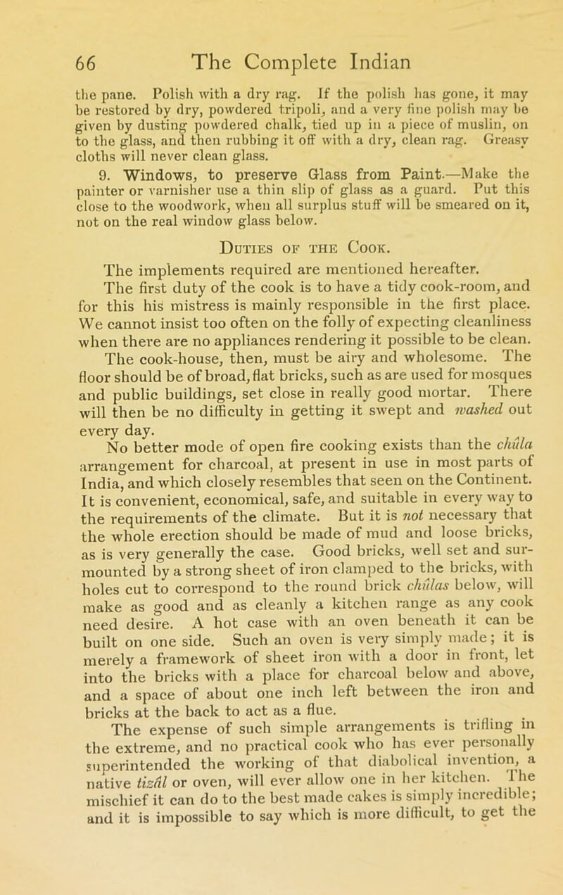 the pane. Polish with a dry rag. If the polish has gone, it may be restored by dry, powdered tripoli, and a very line polish may be given by dusting powdered chalk, tied up in a piece of muslin, on to the glass, and then rubbing it off with a dry, clean rag. Greasy cloths will never clean glass. 9. Windows, to preserve Glass from Paint.—Make the painter or varnisher use a thin slip of glass as a guard. Put this close to the woodwork, when all surplus stuff will be smeared on it, not on the real window glass below. Duties of the Cook. The implements required are mentioned hereafter. The first duty of the cook is to have a tidy cook-room, and for this his mistress is mainly responsible in the first place. We cannot insist too often on the folly of expecting cleanliness when there are no appliances rendering it possible to be clean. The cook-house, then, must be airy and wholesome. The floor should be of broad, flat bricks, such as are used for mosques and public buildings, set close in really good mortar. There will then be no difficulty in getting it swept and washed out every day. No better mode of open fire cooking exists than the cJmla arrangement for charcoal, at present in use in most parts of India, and which closely resembles that seen on the Continent. It is convenient, economical, safe, and suitable in every way to the requirements of the climate. But it is not necessary that the whole erection should be made of mud and loose bricks, as is very generally the case. Good bricks, well set and sur- mounted by a strong sheet of iron clamped to the bricks, with holes cut to correspond to the round brick chulas below, will make as good and as cleanly a kitchen range as any cook need desire. A hot case with an oven beneath it can be built on one side. Such an oven is very simply made; it is merely a framework of sheet iron with a door in front, let into the bricks with a place for charcoal below and above, and a space of about one inch left between the iron and bricks at the back to act as a flue. The expense of such simple arrangements is trifling in the extreme, and no practical cook who has ever personally superintended the working of that diabolical invention, a native tizal or oven, will ever allow one in her kitchen. 1 he mischief it can do to the best made cakes is simply incredible; and it is impossible to say which is more difficult, to get the