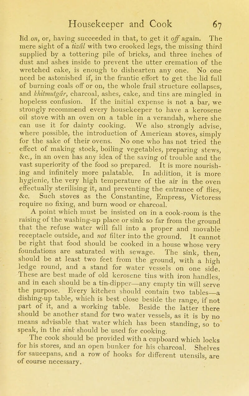 lid on, or, having succeeded in that, to get it off again. The mere sight of a tizal with two crooked legs, the missing third supplied by a tottering pile of bricks, and three inches of dust and ashes inside to prevent the utter cremation of the wretched cake, is enough to dishearten any one. No one need be astonished if, in the frantic effort to get the lid full of burning coals off or on, the whole frail structure collapses, and khitmutgar, charcoal, ashes, cake, and tins are mingled in hopeless confusion. If the initial expense is not a bar, we strongly recommend every housekeeper to have a kerosene oil stove with an oven on a table in a verandah, where she can use it for dainty cooking. We also strongly advise, where possible, the introduction of American stoves, simply for the sake of their ovens. No one who has not tried the effect of making stock, boiling vegetables, preparing stews, &c., in an oven has any idea of the saving of trouble and the vast superiority of the food so prepared. It is more nourish- ing and infinitely more palatable. In addition, it is more hygienic, the very high temperature of the air in the oven effectually sterilising it, and preventing the entrance of flies, &c. Such stoves as the Constantine, Empress, Victoress require no fixing, and burn wood or charcoal. A point which must be insisted on in a cook-room is the raising of the washing-up place or sink so far from the ground that the refuse water will fall into a proper and movable receptacle outside, and not filter into the ground. It cannot be right that food should be cooked in a house whose very foundations are saturated with sewage. The sink, then, should be at least two feet from the ground, with a hio-h ledge round, and a stand for water vessels on one side. These are best made of old kerosene tins with iron handles and in each should be a tin-dipper—any empty tin will serve the purpose. Every kitchen should contain two tables a dishing-up table, which is best close beside the range, if not part of it, and a working table. Beside the latter there should be another stand for two water vessels, as it is by no means advisable that water which has been standing, so to speak, in the sink should be used for cooking. The cook should be provided with a cupboard which locks for his stores, and an open bunker for his charcoal. Shelves for saucepans, and a row of hooks for different utensils, are of course necessary.