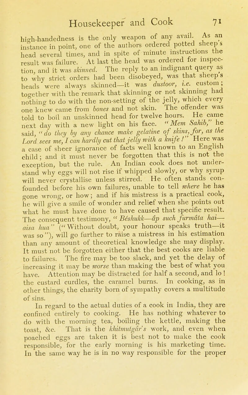 high-handedness is the only weapon of any avail. As an instance in point, one of the authors ordered potted sheep s head several times, and in spite of minute instructions the result was failure. At last the head was ordered for inspec- tion, and it was skinned. The reply to an indignant queiy as to why strict orders had been disobeyed, was that sheeps heads were always skinned—it was dusioor, i.e. custom ; together with the remark that skinning or not skinning had nothing to do with the non-setting of the jelly, which every one knew came from bones and not skin. The offender was told to boil an unskinned head for twelve hours. He came next day with a new light on his face. “Mem Sahib, he said, “ do they by any chance make gelatine of skins, for, as the Lord sees me, I can hardly cut that jelly with a knife !” Here was a case of sheer ignorance of facts well known to an English child ; and it must never be forgotten that this is not the exception, but the rule. An Indian cook does not under- stand why eggs will not rise if whipped slowly, or why syrup will never crystallise unless stirred. He often stands con- founded before his own failures, unable to tell where he has gone wrong, or how; and if his mistress is a practical cook, he will give a smile of wonder and relief when she points out what he must have done to have caused that specific result. The consequent testimony, “ Beshukk—dp such furmata hai— aisa hua” (“Without doubt, your honour speaks truth—it was so ”), will go further to raise a mistress in his estimation than any amount of theoretical knowledge she may display. It must not be forgotten either that the best cooks are liable to failures. The fire may be too slack, and yet the delay of increasing it may be worse than making the best of what you have. Attention may be distracted for half a second, and lo ! the custard curdles, the caramel burns. In cooking, as in other things, the charity born of sympathy covers a multitude of sins. In regard to the actual duties of a cook in India, they are confined entirely to cooking. He has nothing whatever to do with the morning tea, boiling the kettle, making the toast, &c. That is the khitmutgars work, and even when poached eggs are taken it is best not to make the cook responsible, for the early morning is his marketing time. In the same way he is in no way responsible for the proper