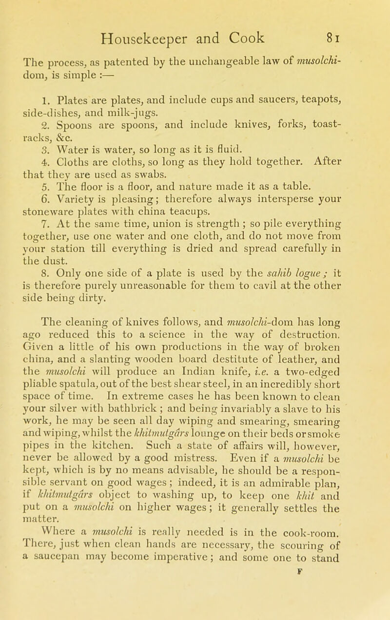 The process, as patented by the unchangeable law of musolchi- dom, is simple :— 1. Plates are plates, and include cups and saucers, teapots, side-dishes, and milk-jugs. 2. Spoons are spoons, and include knives, forks, toast- racks, &c. 3. Water is water, so long as it is fluid. 4. Cloths are cloths, so long as they hold together. After that they are used as swabs. 5. The floor is a floor, and nature made it as a table. 6. Variety is pleasing; therefore always intersperse your stoneware plates with china teacups. 7. At the same time, union is strength ; so pile everything together, use one water and one cloth, and do not move from your station till everything is dried and spread carefully in the dust. 8. Only one side of a plate is used by the sahib logue; it is therefore purely unreasonable for them to cavil at the other side being dirty. The cleaning of knives follows, and musolclii-dom has long ago reduced this to a science in the way of destruction. Given a little of his own productions in the way of broken china, and a slanting wooden board destitute of leather, and the musolclii will produce an Indian knife, i.e. a two-edged pliable spatula, out of the best shear steel, in an incredibly short space of time. In extreme cases he has been known to clean your silver with bathbrick ; and being invariably a slave to his work, he may be seen all day wiping and smearing, smearing and wiping, whilst the khilmutgars lounge on their beds orsmoke pipes in the kitchen. Such a state of aifairs will, however, never be allowed by a good mistress. Even if a musolchi be kept, which is by no means advisable, he should be a respon- sible servant on good wages ; indeed, it is an admirable plan, if khilmutgars object to washing up, to keep one hint and put on a musolchi on higher wages; it generally settles the matter. Where a musolchi is really needed is in the cook-room. There, just when clean hands are necessary, the scouring of a saucepan may become imperative; and some one to stand F