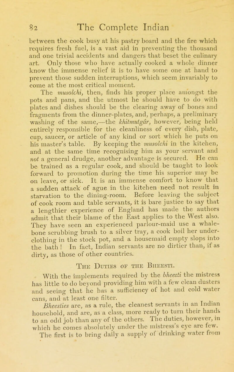 between the cook busy at bis pastry board and the fire which requires fresh fuel, is a vast aid in preventing the thousand and one trivial accidents and dangers that beset the culinary art. Only those who have actually cooked a whole dinner know the immense relief it is to have some one at hand to prevent those sudden interruptions, which seem invariably to come at the most critical moment. The musolchi, then, finds his proper place amongst the pots and pans, and the utmost he should have to do with plates and dishes should be the clearing away of bones and fragments from the dinner-plates, and, perhaps, a preliminary washing of the same,—the khilmutgar, however, being held entirely responsible for the cleanliness of every dish, plate, cup, saucer, or article of any kind or sort which he puts on his master’s table. By keeping the musolchi in the kitchen, and at the same time recognising him as your servant and not a general drudge, another advantage is secured. He can be trained as a regular cook, and should be taught to look forward to promotion during the time his superior may be on leave, or sick. It is an immense comfort to know that a sudden attack of ague in the kitchen need not result in starvation to the dining-room. Before leaving the subject of cook room and table servants, it is bare justice to say that a lengthier experience of England has made the authors admit that their blame of the East applies to the West also. They have seen an experienced parlour-maid use a whale- bone scrubbing brush to a silver tray, a cook boil her under- clothing in the stock pot, and a housemaid empty slops into the bath ! In fact, Indian servants are no dirtier than, it as dirty, as those of other countries. The Duties of the Biieesti. With the implements required by the bkcesii the mistress has little to do beyond providing him with a few clean dusters and seeing that he has a sufficiency of hot and cold watei cans, and at least one filter. Bheeslies are, as a rule, the cleanest servants in an Indian household, and are, as a class, more ready to turn their hands to an odd job than any of the others. The duties, however, in which he conies absolutely under the mistress s eye aie few. The first is to bring daily a supply of drinking water from