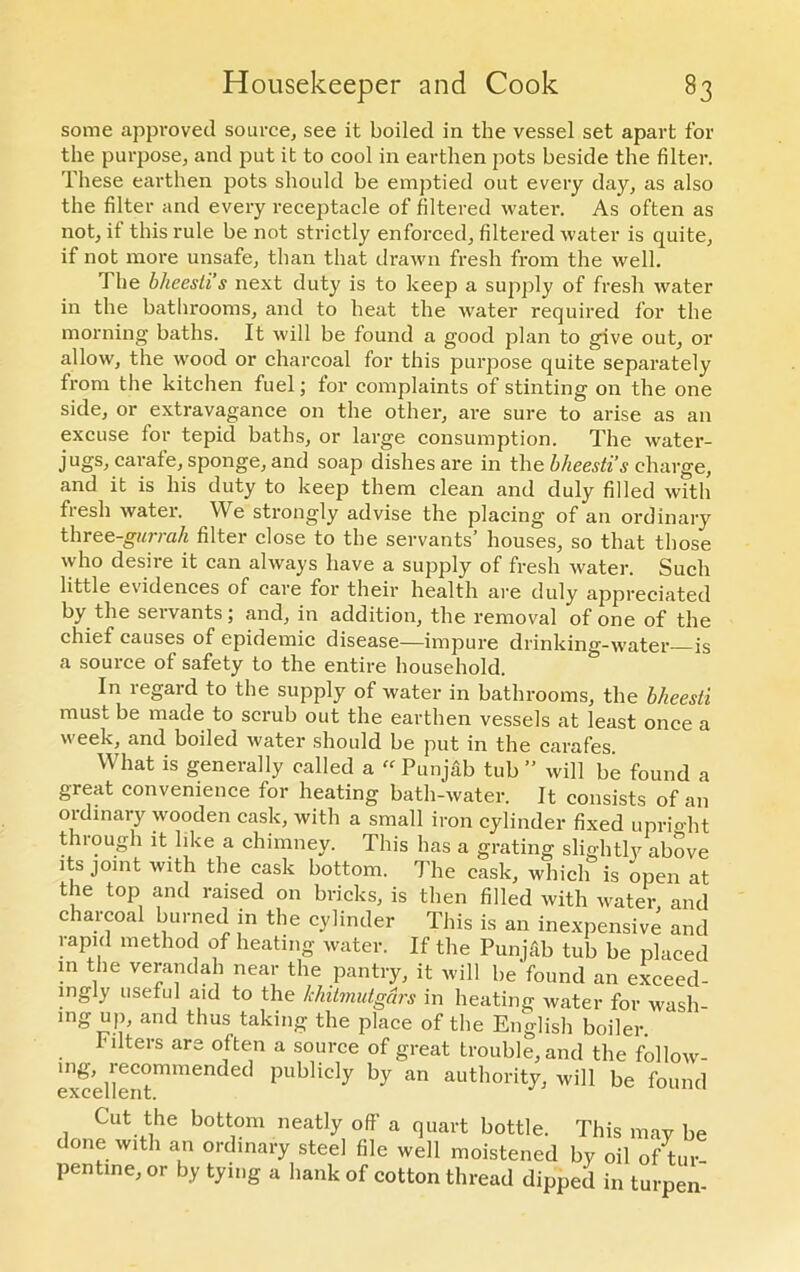 some approved source, see it boiled in the vessel set apart for the purpose, and put it to cool in earthen pots beside the filter. These earthen pots should be emptied out every day, as also the filter and every receptacle of filtered water. As often as not, it this rule be not strictly enforced, filtered water is quite, if not more unsafe, than that drawn fresh from the well. I he bheesli’s next duty is to keep a supply of fresh water in the bathrooms, and to beat the water required for the morning baths. It will be found a good plan to give out, or allow, the wood or charcoal for this purpose quite separately from the kitchen fuel; for complaints of stinting on the one side, or extravagance on the other, are sure to arise as an excuse for tepid baths, or large consumption. The water- jugs, carafe, sponge, and soap dishes are in the bheesti’s charge, and it is his duty to keep them clean and duly filled with fiesh water. We strongly advise the placing of an ordinary three-gurrah filter close to the servants’ houses, so that those who desire it can always have a supply of fresh water. Such little evidences of care for their health are duly appreciated by the seivants, and, in addition, the removal of one of the chief causes of epidemic disease—impure drinking-water is a source of safety to the entire household. In regard to the supply of water in bathrooms, the bhcesti must be made to scrub out the earthen vessels at least once a week, and boiled water should be put in the carafes What is generally called a “ Punjab tub ” will be found a great convenience for heating bath-water. It consists of an ordinary wooden cask, with a small iron cylinder fixed uprio-ht through it like a chimney. This has a grating slightly above its joint with the cask bottom. The cask, which is open at the top and raised on bricks, is then filled with water and charcoal burned in the cylinder This is an inexpensive and rapid method of heating water. If the Punjab tub be placed in the verandah near the pantry, it will be'found an exceed- ingly useful aid to the khitmutgdrs in heating water for wash- mgup, and thus taking the place of the English boiler. filters are often a source of great trouble, and the follow- excellentmmended PUbUdy by an authoi%> will be found Cut the bottom neatly off a quart bottle. This may be done with an ordinary steel file well moistened by oil of tur- pentine, or by tying a hank of cotton thread dipped in turpen-