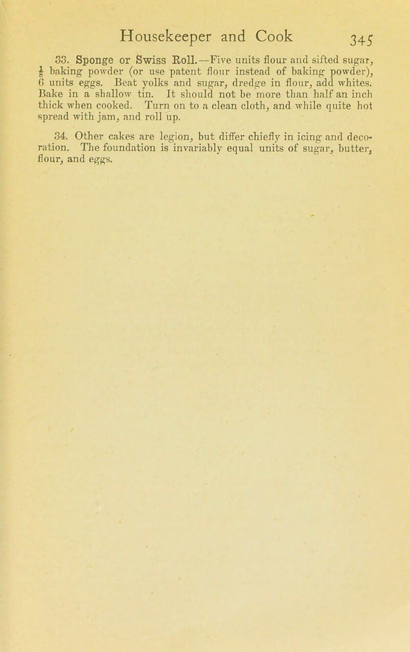 33. Sponge or Swiss Roll.—Five units flour and sifted sugar, | baking powder (or use patent flour instead of baking powder), 6 units eggs. Beat yolks and sugar, dredge in flour, add whites. Bake in a shallow tin. It should not be more than half an inch thick when cooked. Turn on to a clean cloth, and while quite hot spread with jam, and roll up. 34. Other cakes are legion, but differ chiefly in icing and deco- ration. The foundation is invariably equal units of sugar, butter, flour, and eggs.